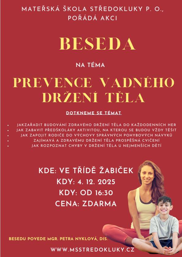 Mateřská škola Středokluky pořádá besedu na téma " Prevence vadného držení těla"  s Mgr. Petrou Nyklovou, Dis. 4.12.2025 od 16.30h ve třídě žabiček Probrána budou témata:  jak zařadit budování zdravého držení těla do každodenních her jak zabavit předškoláky aktivitou, na kterou se budou vždy těšit jak zapojit rodiče do výchovy správných pohybových návyků zajímavá a zdravému držení těla prospěšná cvičení jak rozpoznat chyby v držení těla u nejmenších dětí  Zváni jsou všichni se zájmem o toto téma nejen rodiče dětí z MŠ.
