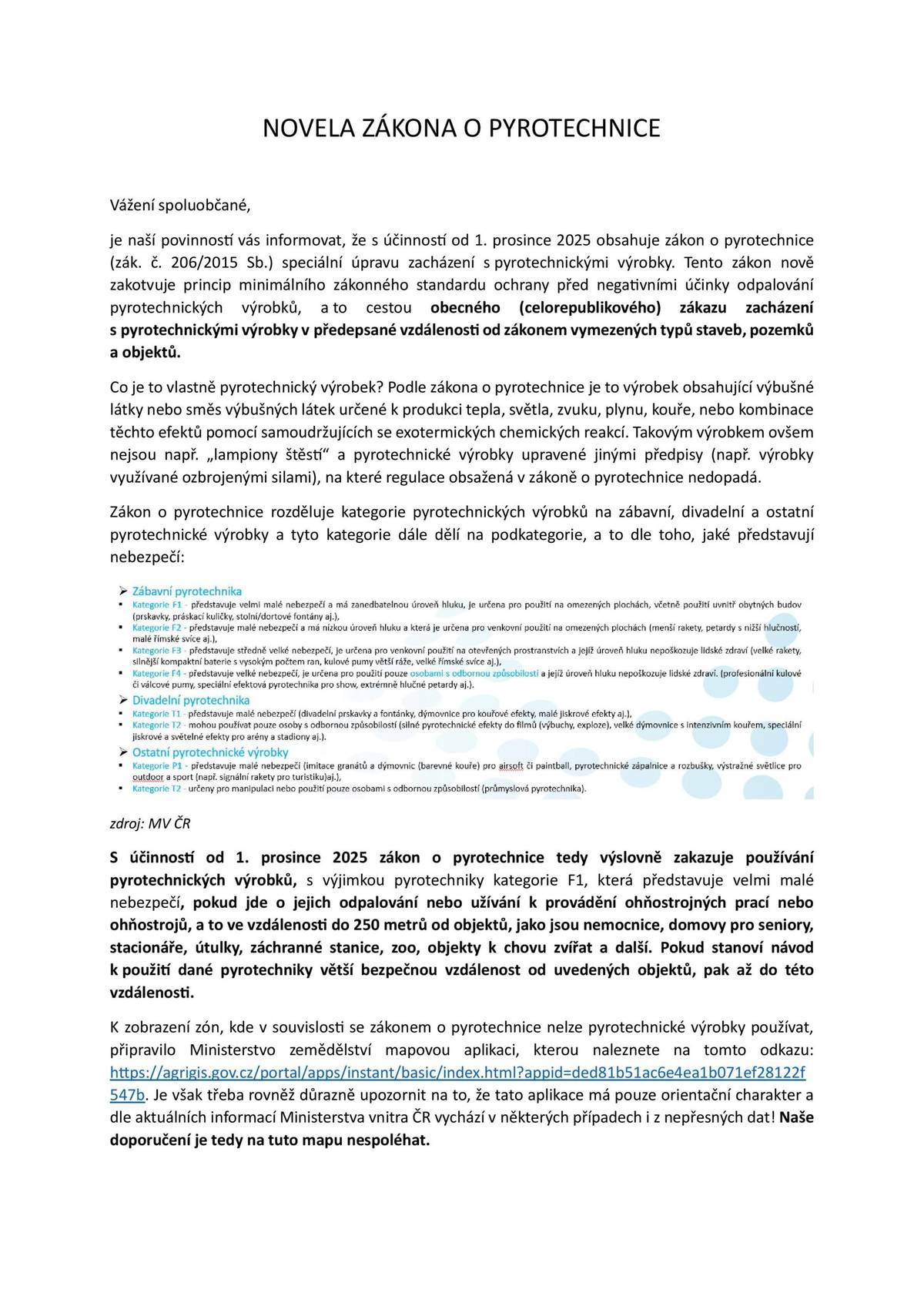 Od 1. prosince 2025 začne na celém území České republiky platit novela zákona o pyrotechnice, která přináší zpřísnění pravidel pro používání a prodej zábavní pyrotechniky.  Zákaz odpalování v blízkosti citlivých míst Novela zavádí zákaz používání všech kategorií pyrotechniky, s výjimkou nejméně nebezpečné kategorie F1, v okruhu 250 metrů od vybraných objektů. Jedná se zejména o zdravotnická zařízení s lůžkovou péčí, zařízení sociálních služeb, útulky a záchranné stanice pro zvířata, zoologické zahrady či objekty určené k chovu hospodářských zvířat. Doporučení pro občany S blížícím se obdobím vánočních svátků a oslav příchodu nového roku žádáme občany o důsledné dodržování nových pravidel. Při nákupu i používání pyrotechniky doporučujeme ověřit si, zda jde o kategorii F1, která není dotčena zákazy, a zda se občan nenachází v zakázané zóně v blízkosti citlivých objektů. Pro účely zobrazení zón, v nichž je zakázáno používat pyrotechnické výrobky, s výjimkou kategorie F1, připravilo Ministerstvo zemědělství mapovou aplikaci zobrazující tyto zóny. Odkaz: https://agrigis.gov.cz/portal/apps/instant/basic/index.html?appid=ded81b51ac6e4ea1b071ef28122f547b