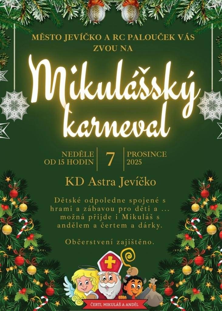 Město Jevíčko a RC Palouček vás srdečně zvou na Mikulášský karneval, který přinese dětem veselé odpoledne plné her, smíchu a sváteční atmosféry. Neděle 7. prosince 2025 od 15:00 KD Astra Jevíčko Občerstvení zajištěno I letos se můžete těšit na příjemný program, který nabídne nové prvky a ještě více prostoru pro zábavu i společné zážitky. Mikuláš, anděl i čert se opět postarají o radost, překvapení a možná přinesou i nějaký ten dárek. Vše v pohodové, přátelské atmosféře, která navodí tu pravou adventní náladu.  Na děti čeká: - hravý program plný soutěží - karnevalová nálada - drobné odměny - setkání s Mikulášskou družinou - Mikulášská tetování Přijďte si užít krásné předvánoční odpoledne a vytvořit si s dětmi vzpomínky, které zahřejí u srdce. Těšíme se na vás!