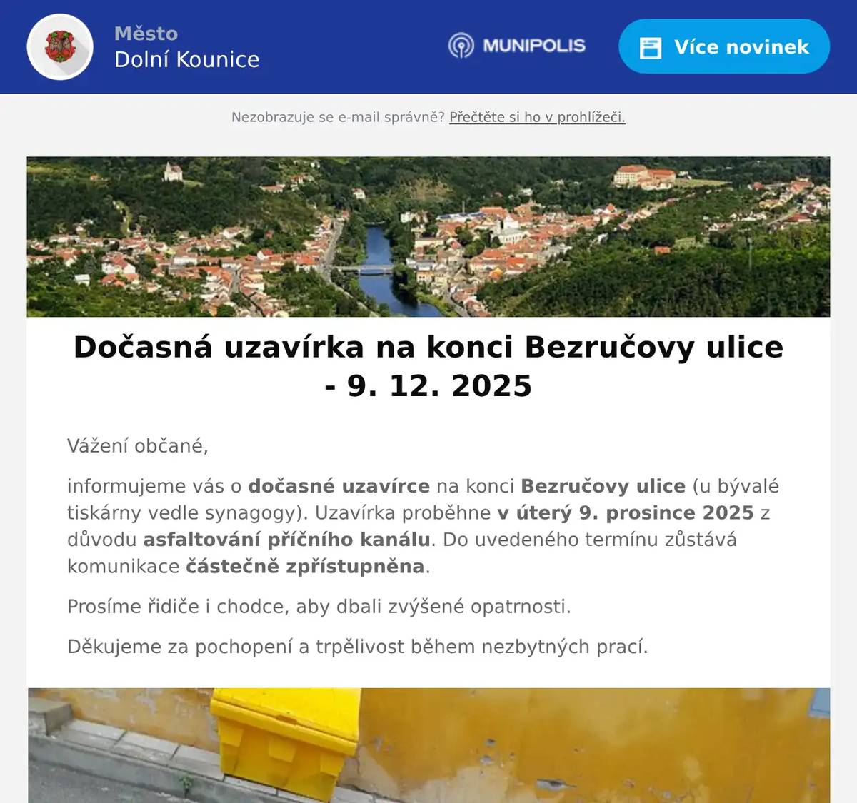 Vážení občané, informujeme vás o dočasné uzavírce na konci Bezručovy ulice (u bývalé tiskárny vedle synagogy). Uzavírka proběhne v úterý 9. prosince 2025 z důvodu asfaltování příčního kanálu. Do uvedeného termínu zůstává komunikace částečně zpřístupněna. Prosíme řidiče i chodce, aby dbali zvýšené opatrnosti. Děkujeme za pochopení a trpělivost během nezbytných prací.