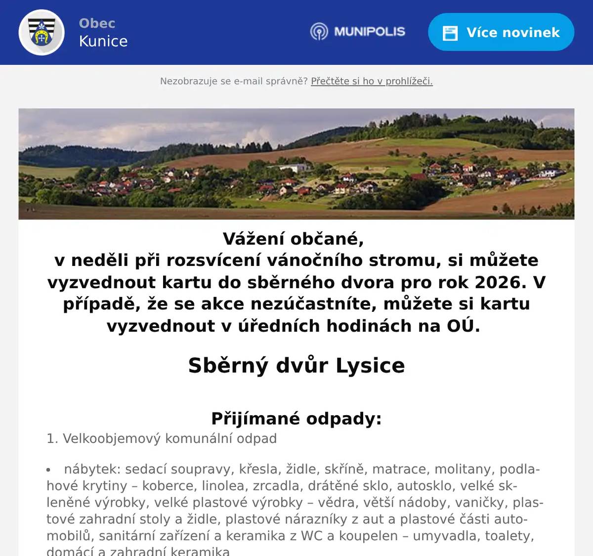 Vážení občané, v neděli při rozsvícení vánočního stromu, si můžete vyzvednout kartu do sběrného dvora pro rok 2026. V případě, že se akce nezúčastníte, můžete si kartu vyzvednout v úředních hodinách na OÚ.  Sběrný dvůr Lysice Přijímané odpady: 1. Velkoobjemový komunální odpad  nábytek: sedací soupravy, křesla, židle, skříně, matrace, molitany, podlahové krytiny – koberce, linolea, zrcadla, drátěné sklo, autosklo, velké skleněné výrobky, velké plastové výrobky – vědra, větší nádoby, vaničky, plastové zahradní stoly a židle, plastové nárazníky z aut a plastové části automobilů, sanitární zařízení a keramika z WC a koupelen – umyvadla, toalety, domácí a zahradní keramika Objemný odpad: nábytek by měl být dle možností rozložený, kovové součásti odstraněny a skleněné výplně vyskleny do určených separačních kontejnerů na sklo.  2. Nebezpečný odpad  oleje, barvy, lepidla, absorpční činidla, fotochemikálie, kyseliny, rozpouštědla, ředidla, nádoby od olejů, maziv, barev, lepidel, brzdových kapalin, tlakové nádoby obsahující nebezpečnou výplňovou hmotu, nádobky od sprejů a tmelů nebo výplňových hmot, agrochemické odpady, pesticidy, nepoužitelná léčiva, znečištěné čistící tkaniny, textílie a, oděvy, veškeré autoduše a pneumatiky (ale bez disků!), aj.  3. Elektrozařízení (musí být kompletní)  ledničky a mrazáky, mikrovlnné trouby, televizory, rozhlasové přijímače, další domácí elektrospotřebiče, PC sestavy i jejich jednotlivé části (klávesnice, myši atd.), kalkulačky, telefony, mobilní telefony, elektrické hračky, elektronářadí, zářivky, baterie, akumulátor  4. Textilní materiál  veškerý textil neznečištěný nebezpečnými látkami  5. Kompostovatelný odpad  listí, tráva, větve, čajové sáčky, zbytky a přebytky ovoce a zeleniny, slupky, skořápky z vajec a ořechů, pecky z ovoce apod.  7. Papír  noviny, časopisy, kancelářský papír, reklamní letáky, knihy, sešity, krabice, lepenka, kartóny, papírové obaly  8. Sklo  lahve od nápojů, skleněné nádoby, skleněné střepy, tabulové sklo  9. Plasty  PET lahve (nezapomeňte sešlápnout), obaly od šampónů, kosmetiky, běžných pracích prostředků (vypláchnuté a zmáčknuté),sáčky, fólie, bublinkové fólie, polystyrén, kelímky, zubní kartáčky i se štětinkami, další výrobky a obaly z plastů, nápojové kartony tetra-pak  11. Kovy  veškerý železný šrot  DO SBĚRNÉHO DVORA NEJSOU PŘIJÍMÁNY MATERIÁLY Z AZBESTU A STAVEBNÍ SUŤ! Otevírací doba:  Středa: v letním období   (1.4. - 31.10.)   14:30 - 17:00 h  Středa: v zimním období (1.11. - 31.3.)   14:30 - 16:00 h Sobota: 9:00 - 12:00 h  Kontakt:          Zdeněk Fojt ml.          tel. č. 777 870 471    Jak správně třídit