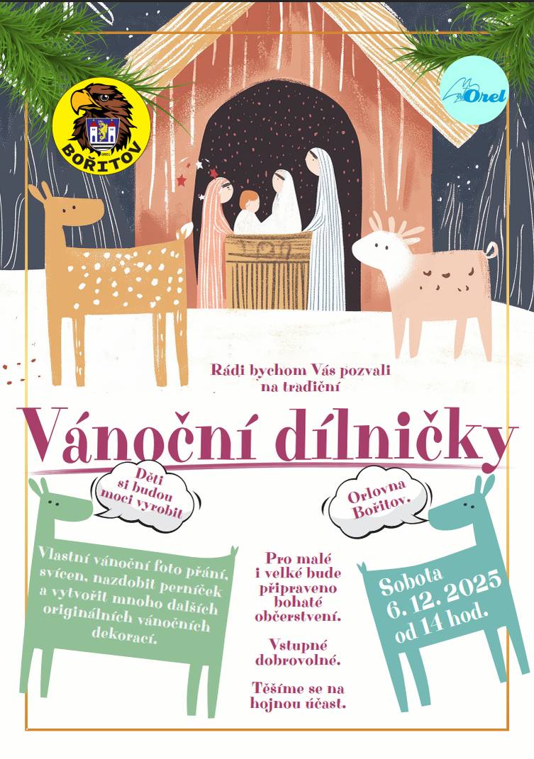 1. Vánoční dílničky. Orel Jednota Bořitov srdečně zve na tradiční VÁNOČNÍ DÍLNIČKY, které proběhnou v Bořitově na Orlovně v sobotu 6.12.2025 od 14 hodin. Opět se můžete těšit na mnoho zajímavých stanovišť, kde si děti budou moci vyrobit vlastní vánoční foto přání, svícen, nazdobit perníček a vytvořit mnoho dalších originálních vánočních dekorací. Pro malé i velké bude připraveno bohaté občerstvení. Pro "vyřádění" bude ve spodním sále nafukovací ORELSKÁ DRÁHA Vstupné dobrovolné. Těšíme se na hojnou účast.   2. Prodej vánočních stromků. František Opluštil, Voděrady 7, nabízí k prodeji vánoční stromky, smrk stříbrný a jedle kavkazská. Prodej bude zahájen 5.12.2025, ve všední dny 13-17 hodin, sobota a neděle 10-17 hodin. Bližší informace na tel. čísle 607 123 645 a 607 904 287.       Ivana Venclů Obec Bořitov