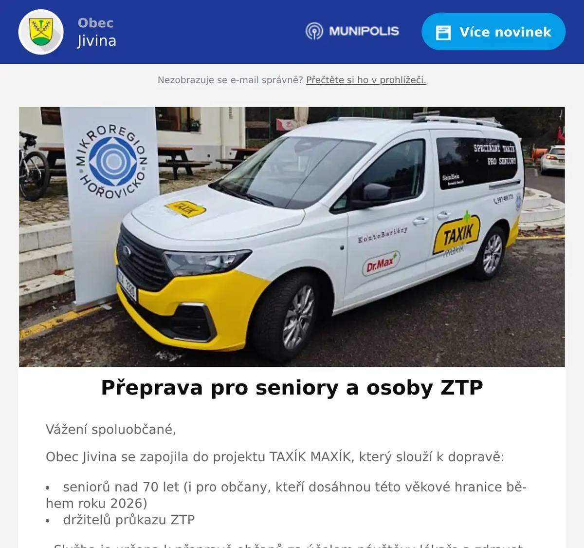 Vážení spoluobčané, Obec Jivina se zapojila do projektu TAXÍK MAXÍK, který slouží k dopravě: seniorů nad 70 let (i pro občany, kteří dosáhnou této věkové hranice během roku 2026) držitelů průkazu ZTP Služba je určena k přepravě občanů za účelem návštěvy lékaře a zdravotních zařízení. Povolená přepravní místa k lékaři jsou: NH Hospital Hořovice, Komárov, Hořovice, Lochovice, Cerhovice, Žebrák, Hostomice Služba Taxík Maxík bude k dispozici od 5. ledna 2026 a je určena pouze pro občany, kteří mají trvalý pobyt v obci Jivina. Registraci je možno provést na OÚ Jivina každou středu v čase 16:30 - 18:30 hod. K registraci je potřeba občanský průkaz nebo kartička ZTP. Jak registrace bude probíhat: Žadatel přijde s platným občanským průkazem nebo kartičkou ZTP Vyplní žádost o službu, kterou dostane na OÚ Jivina Po registraci dostane kartičku s přiděleným číslem, na základě kterého bude probíhat objednání služby. Cena je 30 Kč za jednu jízdu, doprovod zdarma. Platba za přepravu se hradí v hotovosti.