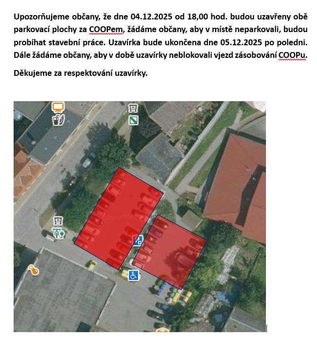 Upozorňujeme občany, že dne 04.12.2025 od 18,00 hod. budou uzavřeny obě parkovací plochy za COOPem, žádáme občany, aby v místě neparkovali, budou probíhat stavební práce. Uzavírka bude ukončena dne 05.12.2025 po poledni. Dále žádáme občany, aby v době uzavírky neblokovali vjezd zásobování COOPu.