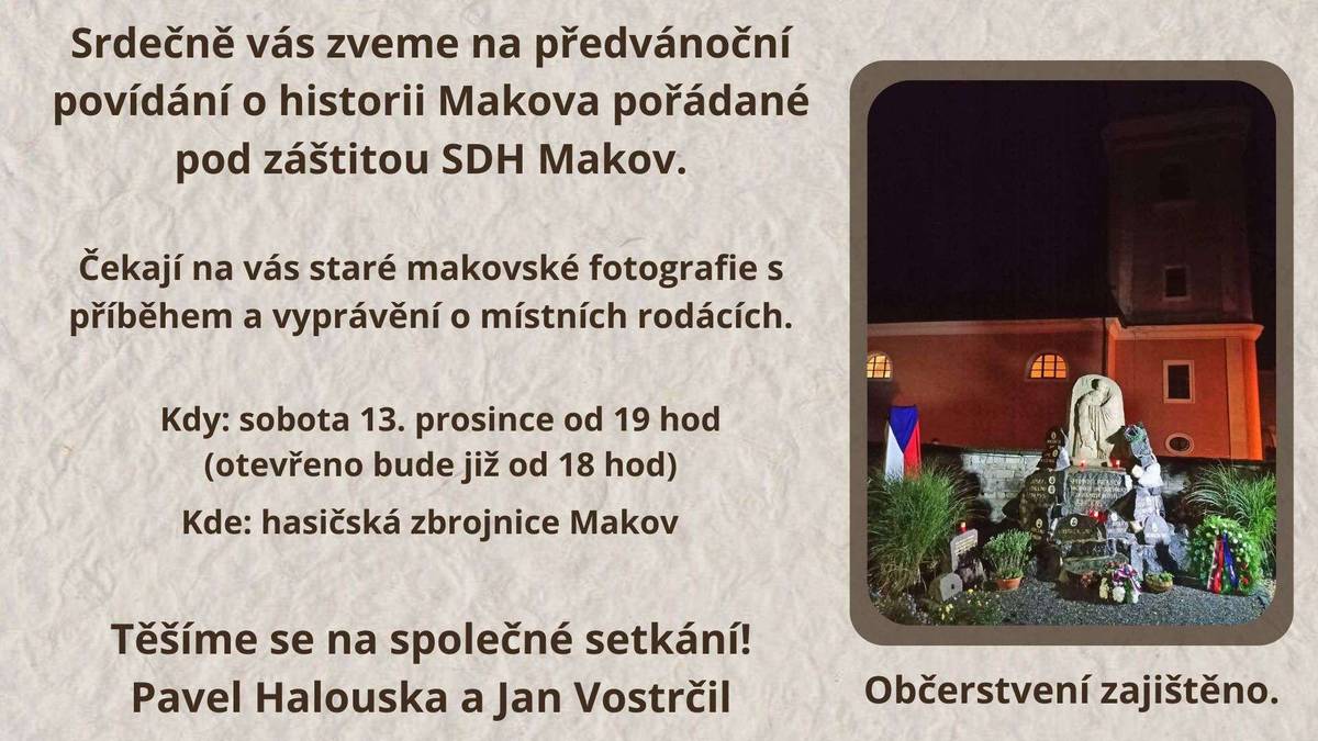 Srdečně vás zveme na předvánoční povídání o historii Makova, které se uskuteční v sobotu 13. prosince od 19 hodin v hasičárně, pod záštitou SDH Makov. Čeká na vás promítání starých makovských fotografií s příběhem a vyprávění o místních rodácích. Přijďte si společně zavzpomínat na časy našich babiček a dědečků. Můžete přijít i dříve – hasičárna bude otevřena od 18 hodin. Občerstvení je zajištěno. Těšíme se na setkání!  Pavel Halouska a Jan Vostrčil