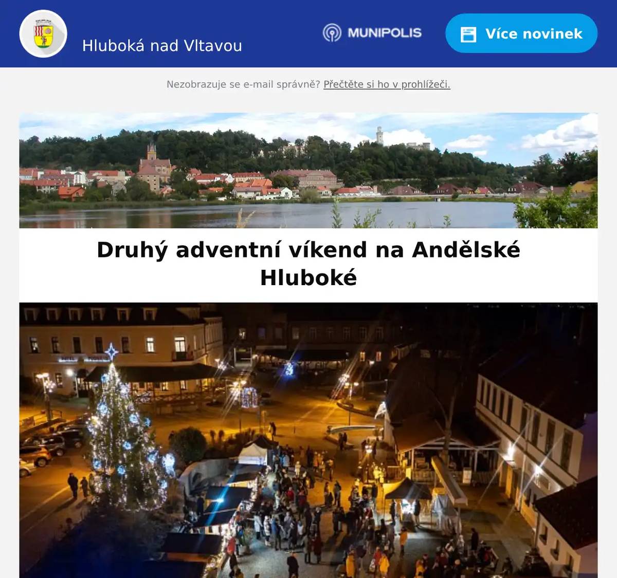 Milí spoluobčané,  užijte si druhý adventní víkend na Andělské Hluboké:  Program na náměstí:𝐒𝐨𝐛𝐨𝐭𝐚 𝟔.𝟏𝟐.𝟐𝟎𝟐𝟓 13:00 Koledy - reprodukovaná hudba 15:00 Čeledos - kapela 16:30 Hudební kroužek - kapela 17:45 Rozsvícení druhé svíce na věnci v kostele 18:00 Janchi - kapela 19:30 HRAJETO (plus dechová sekce) - kapela Doprovodný program na náměstí:13:00 – 19:00 Trhy a občerstvení  Další předvánoční akce ve městě:𝐒𝐨𝐛𝐨𝐭𝐚 𝟔.𝟏𝟐.𝟐𝟎𝟐𝟓8:30 až 18:30 - Čerti v ZOO14:00 až 18:00 - Adventní dílna v Galerii Knížecí dvůr 𝐍𝐞𝐝𝐞̌𝐥𝐞 𝟕.𝟏𝟐.𝟐𝟎𝟐𝟓14:00 až 18:00 ~ Advent v NZM Ohrada13:00 až 17:00 ~ Adventní dílna v Galerii Knížecí dvůr 𝟒.𝟏𝟏. - 𝟐𝟏.𝟏𝟐.𝟐𝟎𝟐𝟓~ Zimní prohlídková trasa na Zámku Hlubokáút - ne, 9:00 až 12:00, 12:30 až 16:00  𝟐𝟖.𝟏𝟏.𝟐𝟎𝟐𝟓 - 𝟒.𝟏.𝟐𝟎𝟐𝟔8:30 až 19:30 ~ Vánočně nasvícená ZOO Hluboká Hlavní program na náměstí, další předvánoční akce jednotlivých organizátorů a Advent s Vánoci v kostele naleznete na www.andelska-hluboka.cz, www.hluboka.cz v kalendáři akcí, na Facebooku  a Instagramu  města nebo přímo u organizátorů jednotlivých akcí a také ve svých schránkách.