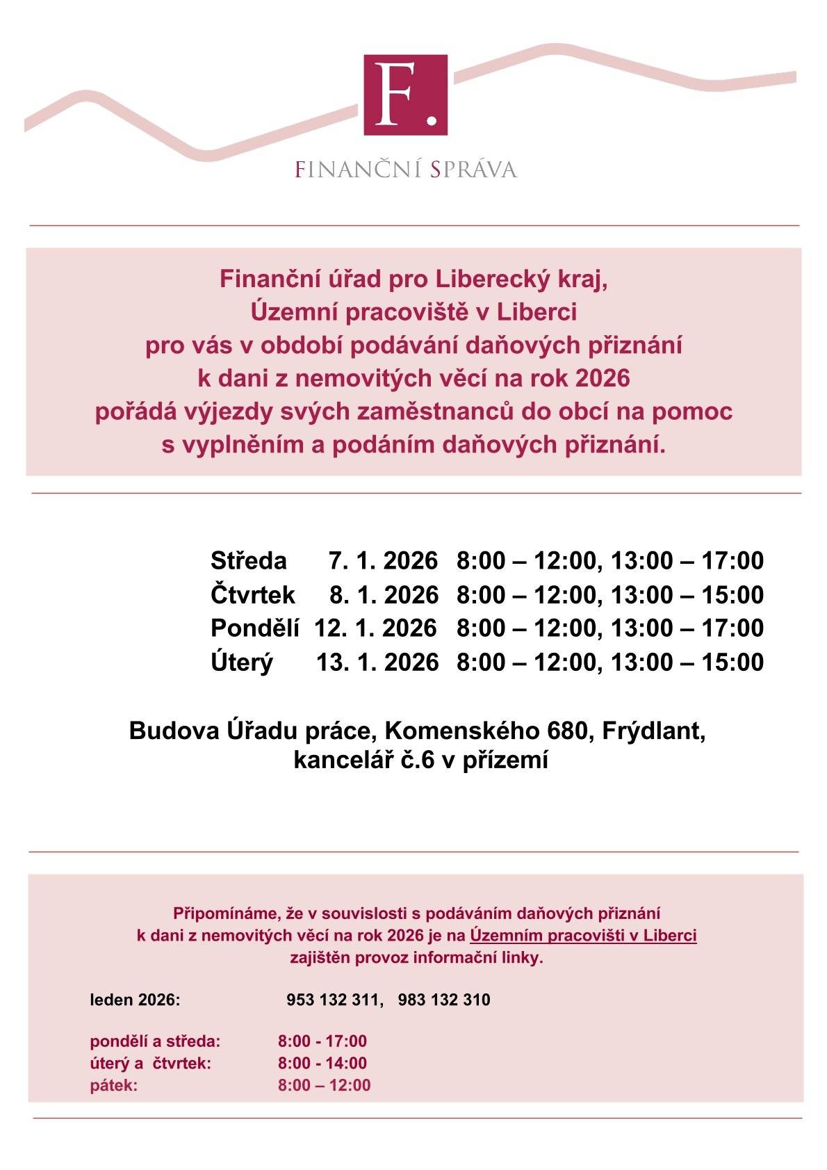 Finanční úřad pro Liberecký kraj, Územní pracoviště v Liberci pro vás v období podávání daňových přiznání k dani z nemovitých věcí na rok 2026 pořádá výjezdy svých zaměstnanců do obcí na pomoc s vyplněním a podáním daňových přiznání.  Středa 7. 1. 2026: 8:00 – 12:00, 13:00 – 17:00 Čtvrtek 8. 1. 2026: 8:00 – 12:00, 13:00 – 15:00 Pondělí 12. 1. 2026: 8:00 – 12:00, 13:00 – 17:00 Úterý 13. 1. 2026: 8:00 – 12:00, 13:00 – 15:00  Místo konání: Budova Úřadu práce, Komenského 680, Frýdlant, kancelář č. 6, přízemí.  Pro vaše dotazy je k dispozici informační linka Územního pracoviště Liberec:  Leden 2026: 953 132 311, 983 132 310  Pondělí a středa: 8:00 – 17:00 Úterý a čtvrtek: 8:00 – 14:00 Pátek: 8:00 – 12:00