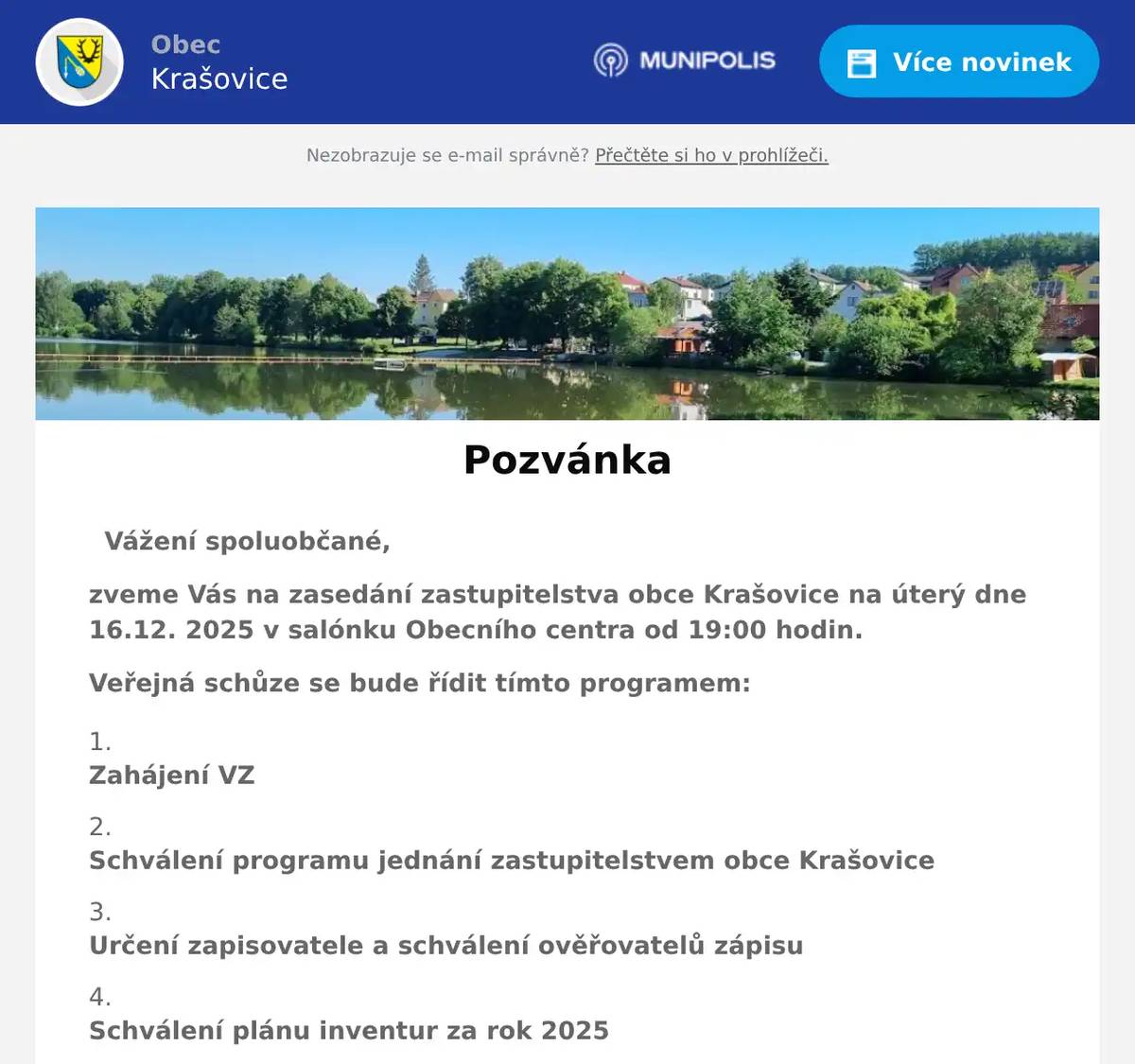 Vážení spoluobčané, zveme Vás na zasedání zastupitelstva obce Krašovice na úterý dne 16.12. 2025 v salónku Obecního centra od 19:00 hodin. Veřejná schůze se bude řídit tímto programem: Zahájení VZ   Schválení programu jednání zastupitelstvem obce Krašovice   Určení zapisovatele a schválení ověřovatelů zápisu   Schválení plánu inventur za rok 2025   Schválení rozpočtu na rok 2026   Schválení střednědobého výhledu rozpočtu na roky 2027-2029.   Schválení rozpočtu na rok 2026 DSO Krašovice-Trnová   Schválení střednědobého výhledu rozpočtu na roky 2028-2032 DSO Krašovice-Trnová.   Schválení smlouvy o poskytování služeb odpadového hospodářství na rok 2026 s firmou Marius Pedersen   Schválení POTZI na rok 2026   Schválení rozhodnutí o zařazení pozemních komunikací do kategorie místních komunikací   Schválení kupní smlouvy a smlouvy o zřízení věcného břemene na odkup pozemků na vytvoření přístupového koridoru.   Schválení ceny stočného na rok 2026   Schválení smlouvy o dílo na opravu místních komunikací s firmou EUROVIA Silba, a.s.   Schválení darovací smlouvy a zřízení věcného břemene a zákazu zcizení a zatížení s Řimskokatolickou farností Dolní Bělá a Biskupstvím plzeňským na kostel sv. Jiljí v Krašovicích   Informace starosty a místostarosty   Diskuse a závěr  Dana Täglová místostarostka obce Krašovice   Vyvěšeno na úřední desce:  8.12. 2025 Sejmuto z úřední desky:    17.12. 2025  Vyvěšeno na úřední internetové desce: 8.12. 2025 Sejmuto z úřední internetové desky:   17.12. 2025