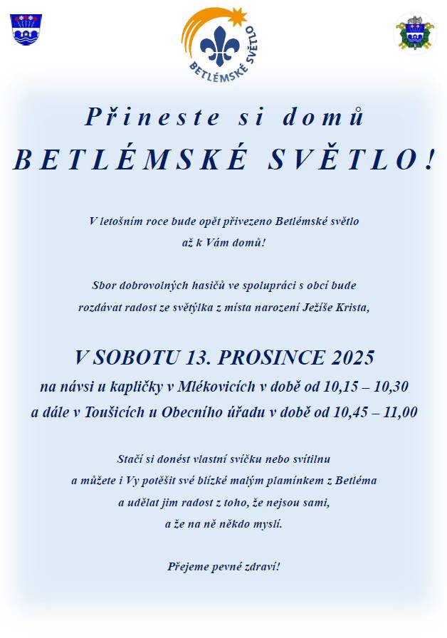 Přineste si domů Betlémské světlo! V letošním roce bude opět přivezeno Betlémské světlo až k Vám domů. SDH ve spolupráci s obcí bude v sobotu 13.12.2025 na návsi u kapličky v Mlékovicích v době od 10,15 - 10,30 a dále v Toušicícíh u Obecního úřadu v době od 10,45 - 11,00 rozdávat radost ze světla z místa narození Ježíše Krista. Stačí si donést vlastní svíčku nebo svítíilnu a můžete i Vy potěšit své blízké malým plamínkem z Betléma a udělat jim radost z toho, že nejsou sami, a že na ně někdo myslí. Přejeme pevné zdraví!