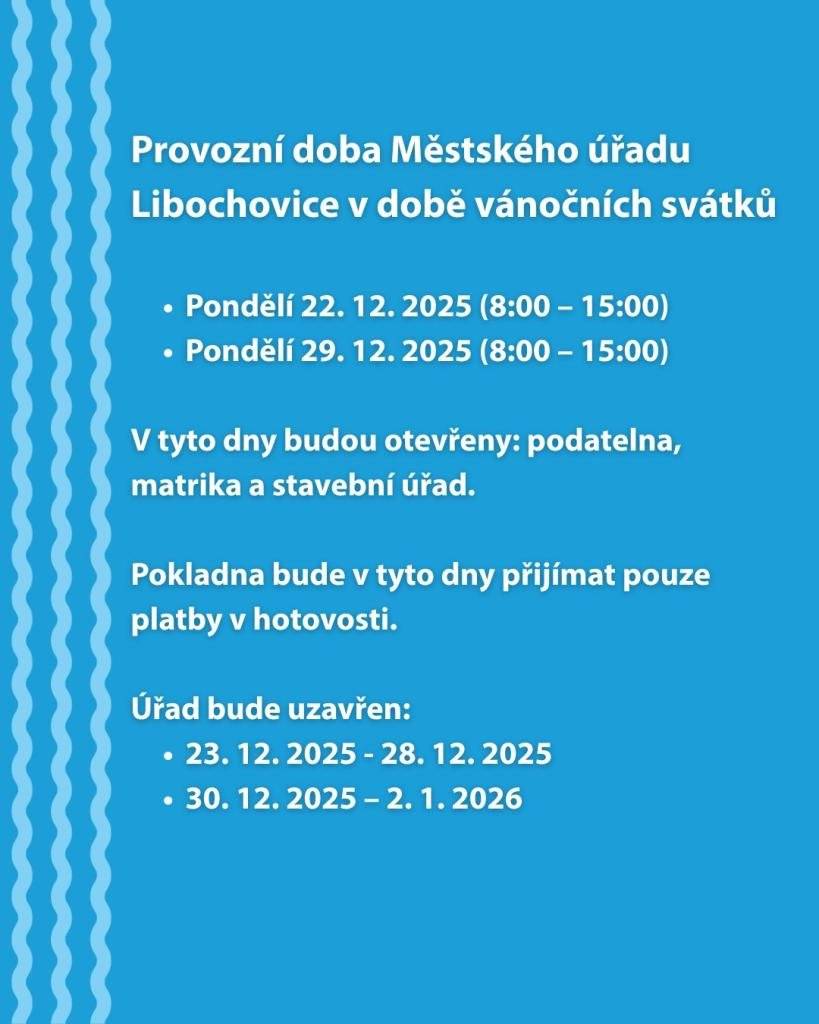 Oznamujeme vám provozní dobu Městského úřadu Libochovice v době vánočních svátků:  Pondělí 22. 12. 2025 (8:00 – 15:00) Pondělí 29. 12. 2025 (8:00 – 15:00)    V tyto dny budou otevřeny: podatelna, matrika a stavební úřad. Pokladna bude v tyto dny přijímat pouze platby v hotovosti.   Úřad bude uzavřen:  23. 12. 2025 - 28. 12. 2025 30. 12. 2025 – 2. 1. 2026
