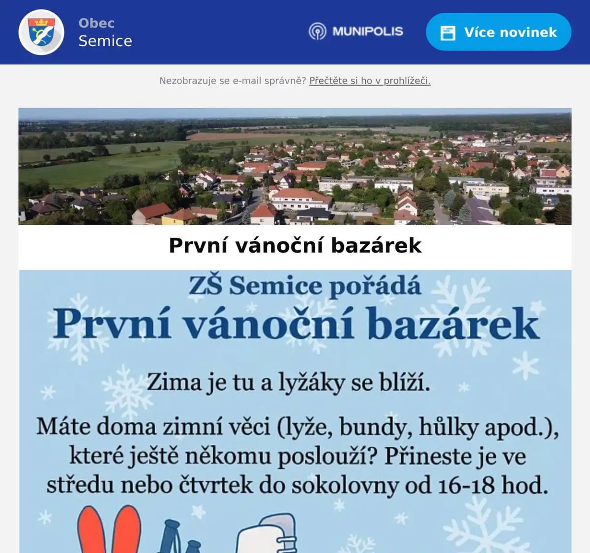 Vážení rodiče, Ve spolupráci s obecním úřadem jsme pro Vás připravili bazárek zimního sportovního vybavení a oblečení. Nechcete nebo nemůžete kupovat každý rok nové vybavení na zimu? Na horách jste jen jeden týden za rok a nevyplatí se Vám kupovat zimní výbavu? Musíte každý rok shánět větší a větší velikosti pro rostoucí děti a tyto věci se Vám doma hromadí? Máme pro Vás řešení … přineste své nepotřebné věci do bazárku. Odneste si, co se Vám hodí na letošní zimu. Tento bazar je neprodejní. Jen prosíme, nenoste velmi staré věci, které již nelze použít. Jak a kdy? · Prostě přineste zimní sportovní věci buď do sokolovny nebo v pátek a v sobotu do školy. · V pátek nebo v sobotu si vyberte na školním dvoře, co by se Vašim dětem hodilo na zimu.  Středa 10.12.2025, 16:00 – 18:00 hodin - sokolovna Čtvrtek 11.12.2025, 16:00 – 18:00 hodin – sokolovna Pátek 12.12.2025, 14:00 – 17:00 hodin – školní dvůr ZŠ Semice Sobota 13.12.2025, 9:00 – 12:00 hodin – školní dvůr ZŠ Semice