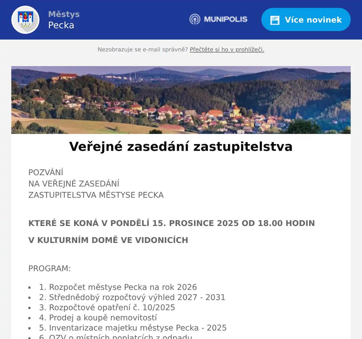 POZVÁNÍNA VEŘEJNÉ ZASEDÁNÍZASTUPITELSTVA MĚSTYSE PECKA KTERÉ SE KONÁ V PONDĚLÍ 15. PROSINCE 2025 OD 18.00 HODIN V KULTURNÍM DOMĚ VE VIDONICÍCH PROGRAM: 1. Rozpočet městyse Pecka na rok 2026 2. Střednědobý rozpočtový výhled 2027 - 2031 3. Rozpočtové opatření č. 10/2025 4. Prodej a koupě nemovitostí 5. Inventarizace majetku městyse Pecka - 2025 6. OZV o místních poplatcích z odpadu 7. Zveřejňování zápisů a dokumentů 8. Modernizace telekomunikační infrastruktury 9. Lokalita Lhota 10. Různé, diskuze, závěr Hana Štěrbová, starostka