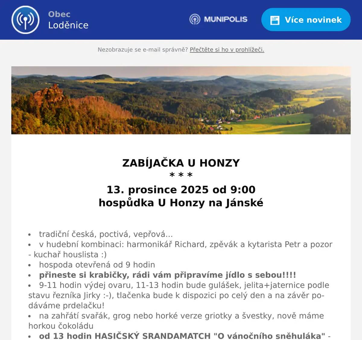  ZABÍJAČKA U HONZY * * * 13. prosince 2025 od 9:00 hospůdka U Honzy na Jánské  tradiční česká, poctivá, vepřová... v hudební kombinaci: harmonikář Richard, zpěvák a kytarista Petr a pozor - kuchař houslista :) hospoda otevřená od 9 hodin přineste si krabičky, rádi vám připravíme jídlo s sebou!!!! 9-11 hodin výdej ovaru, 11-13 hodin bude gulášek, jelita+jaternice podle stavu řezníka Jirky :-), tlačenka bude k dispozici po celý den a na závěr podáváme prdelačku! na zahřátí svařák, grog nebo horké verze griotky a švestky, nově máme horkou čokoládu od 13 hodin HASIČSKÝ SRANDAMATCH "O vánočního sněhuláka" - pořádá SDH Jánská (8 netradičních disciplín, více na tel.: 728116959) Vše k prodeji i s sebou Těšíme se na vás na hřišti na Jánské!  * * * Další plánované akce v hospůdce U Honzy na webových stránkách U Honzy