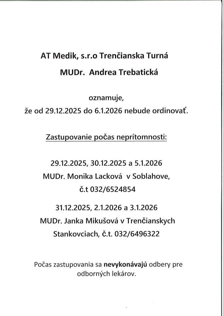 MUDr. A.Trebatická oznamuje svojim pacientom,že od 29.12.2025 do 6.1.2026 nebude ordinovať. V dňoch 29.12., 30.12. a 6.1.2026 zastupuje MUDr. M. Lacková v Soblahove. V dňoch 31.12., 2.1. a 3.1.2026 zastupuje MUDr. J. Mikušová v Trenč. Stankovciach.