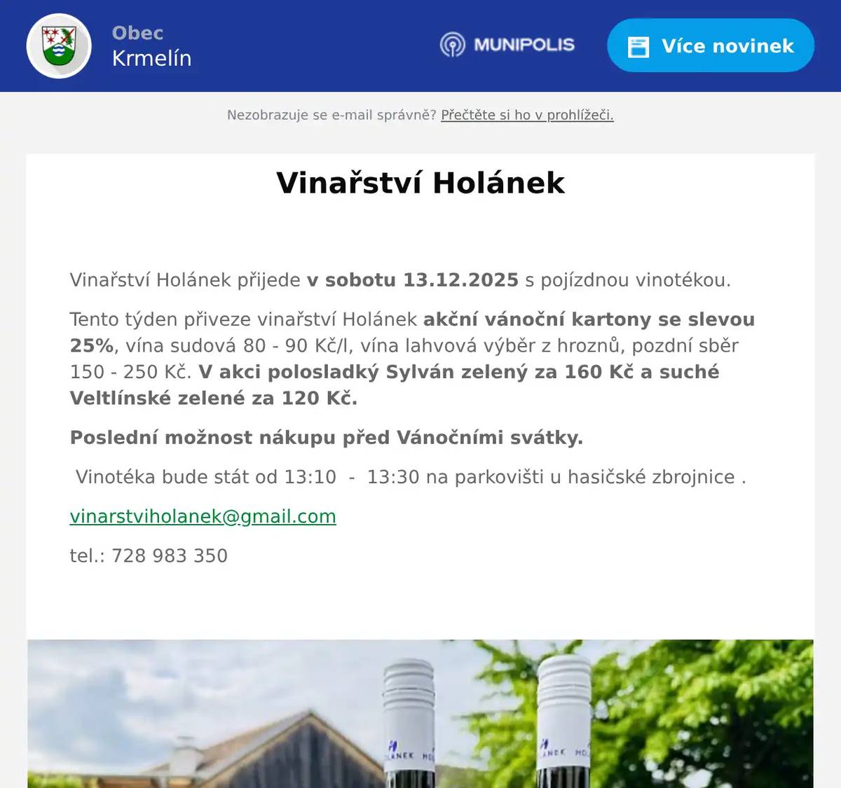  Vinařství Holánek přijede v sobotu 13.12.2025 s pojízdnou vinotékou. Tento týden přiveze vinařství Holánek akční vánoční kartony se slevou 25%, vína sudová 80 - 90 Kč/l, vína lahvová výběr z hroznů, pozdní sběr 150 - 250 Kč. V akci polosladký Sylván zelený za 160 Kč a suché Veltlínské zelené za 120 Kč.  Poslední možnost nákupu před Vánočními svátky.  Vinotéka bude stát od 13:10  -  13:30 na parkovišti u hasičské zbrojnice . vinarstviholanek@gmail.com tel.: 728 983 350