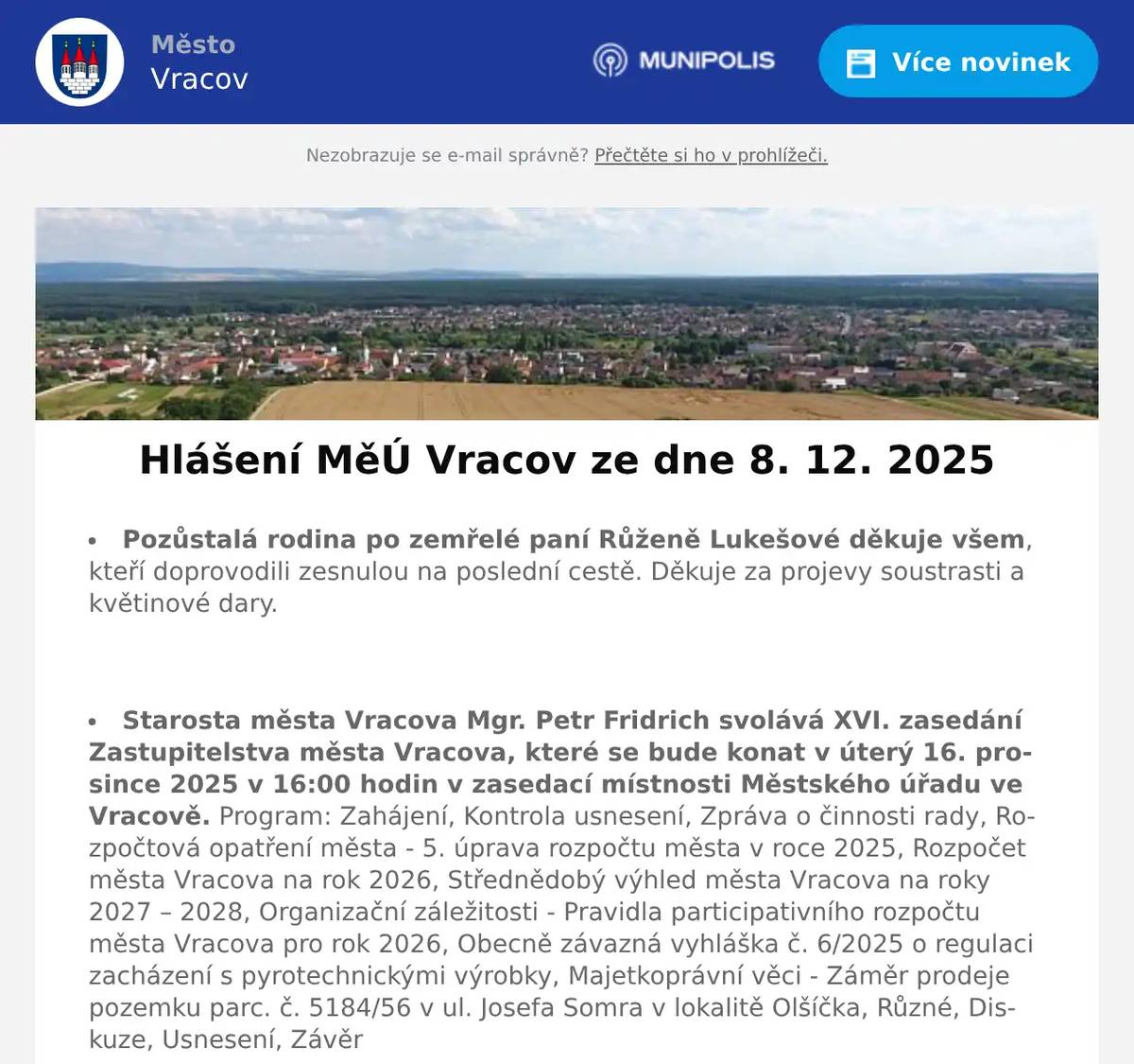 Pozůstalá rodina po zemřelé paní Růženě Lukešové děkuje všem, kteří doprovodili zesnulou na poslední cestě. Děkuje za projevy soustrasti a květinové dary.  Starosta města Vracova Mgr. Petr Fridrich svolává XVI. zasedání Zastupitelstva města Vracova, které se bude konat v úterý 16. prosince 2025 v 16:00 hodin v zasedací místnosti Městského úřadu ve Vracově. Program: Zahájení, Kontrola usnesení, Zpráva o činnosti rady, Rozpočtová opatření města - 5. úprava rozpočtu města v roce 2025, Rozpočet města Vracova na rok 2026, Střednědobý výhled města Vracova na roky 2027 – 2028, Organizační záležitosti - Pravidla participativního rozpočtu města Vracova pro rok 2026, Obecně závazná vyhláška č. 6/2025 o regulaci zacházení s pyrotechnickými výrobky, Majetkoprávní věci - Záměr prodeje pozemku parc. č. 5184/56 v ul. Josefa Somra v lokalitě Olšíčka, Různé, Diskuze, Usnesení, Závěr  Veřejně prospěšné služby Vracov oznamují, že dnes 8. 12. 2025 je kluziště pro nepřízeň počasí a z technických důvodů pro veřejnost uzavřeno. Děkujeme za pochopení.  Veřejně prospěšné služby Vracov oznamují občanům, že ve dnech 6. 12. - 9. 12. 2025 (sobota - úterý) bude omezen provoz v ulici Hodonínská z důvodu oprav komunikace. Proto žádáme občany, aby neparkovali svá vozidla na uvedené ulici. Děkujeme za pochopení a trpělivost.  Veřejně prospěšné služby Vracov oznamují, že nabízí k pronájmu na kluzišti pravidelný večerní bruslící blok v čase od 20:30 do 21:30 hod., volné jsou všechny soboty kromě 27. 12. 2025 a 3. 1. 2026. Pronájem lze využít k rodinnému a přátelskému setkání, jako dárek, popř. firmám pro pořádání teambuildingu.  Společnost Sunny Power s 16-letou zkušeností v oboru nabízí profesionální realizaci fotovoltaických systémů na klíč pro rodinné domy, firmy a bytová družstva. Novým doplňkem služeb jsou i klimatizace. Vy určujte, kolik zaplatíte za své energie. Kontakt: 604 618 098.  Kasvo nábytek vyhlašuje prodejní akci Black Friday s velkými slevami na vybrané zboží, která je platná do 14. 12. 2025. Rádi Vás uvítáme v prodejně Kasvo ve Bzenci naproti pošty nebo v ostatních prodejnách Kasvo.  Sdružení kominíků a topenářů bude provádět ve Vracově v neděli 14. 12. 2025 kontroly a čištění komínů dle zákona č. 34/2016 Sb. za následující ceny: čištění komínů 450 Kč, čištění plynových kotlů 450 Kč a revize kotlů na tuhá paliva 1300 Kč. Dále nabízí levné vložkování a frézování komínů a výchozí kolaudační revize. Zájemci se mohou objednat na tel.: 608 748 989.  Rodinná firma Zelenka s.r.o. bude v úterý 9. 12. 2025 od 9:00 do 13:45 hod. na parkovišti naproti radnice prodávat chlazené krůtí maso a uzeniny z krůtího masa.  Občanská poradna KROK oznamuje, že z důvodu nemoci nemůže ve čtvrtek 4. 12. 2025 zajistit občanskou poradnu na Městském úřadě Vracov. Nový termín poradny je ve čtvrtek 11. 12. 2025.  Základní umělecká škola Vracov Vás srdečně zve na Adventní koncert ve čtvrtek 11. 12. 2025 od 18:00 hod. v sále MKK Vracov.  Soubor písní a tanců Vracovjan a MKK Vracov Vás srdečně zvou na vzpomínkový pořad 20 let s Vracovjanem v sobotu 13. prosince v 19:00 hodin v kulturním domě ve Vracově. Vystoupí také Ženský sboreček Koňadra, mužský sbor Košulíni a další hosté. Vstupné 150Kč. Předprodej vstupenek je v infocentru Vracov.
