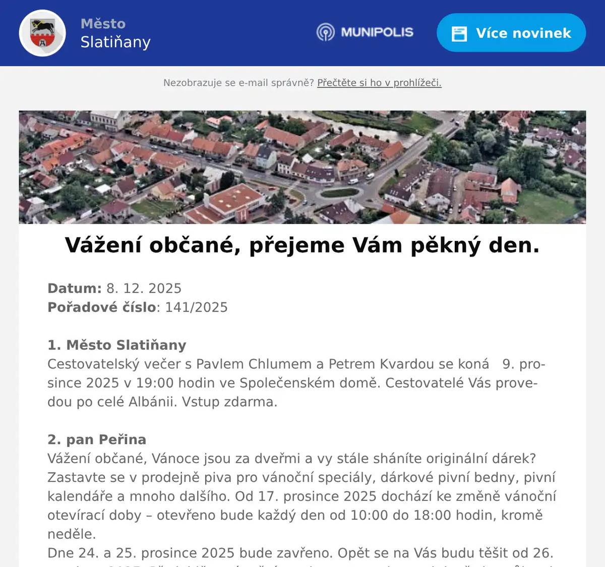 Datum: 8. 12. 2025Pořadové číslo: 141/20251. Město SlatiňanyCestovatelský večer s Pavlem Chlumem a Petrem Kvardou se koná   9. prosince 2025 v 19:00 hodin ve Společenském domě. Cestovatelé Vás provedou po celé Albánii. Vstup zdarma.2. pan PeřinaVážení občané, Vánoce jsou za dveřmi a vy stále sháníte originální dárek?Zastavte se v prodejně piva pro vánoční speciály, dárkové pivní bedny, pivní kalendáře a mnoho dalšího. Od 17. prosince 2025 dochází ke změně vánoční otevírací doby – otevřeno bude každý den od 10:00 do 18:00 hodin, kromě neděle.Dne 24. a 25. prosince 2025 bude zavřeno. Opět se na Vás budu těšit od 26. prosince 2025. Předejděte vánočnímu shonu a zamluvte si dopředu svůj sud na Vánoce.Na vaši návštěvu se těší Prodej piva Slatiňany.3. Město SlatiňanyUpozorňujeme občany na havarijní stav veřejného osvětlení ve Slatiňanech v části ulic T. G. Masaryka, 5. května, Jungmannova a okolí. Na odstranění poruchy se pracuje. Děkujeme za pochopení.4. ZUŠ SlatiňanyZákladní umělecká škola Slatiňany vás srdečně zve na vánoční žákovský koncert, který se uskuteční v pondělí 15. prosince 2025 od 17:00 hodin v Sokolovně ve Slatiňanech. Dále vás zveme na tradiční vánoční akci školy „Zpívání u stromku“, která se koná v úterý 16. prosince 2025 od 17:00 hodin v altánu na zahradě ZUŠ Slatiňany.5. Město SlatiňanyMěsto Slatiňany ve spolupráci s Římskokatolickou farností Slatiňany Vás zvou na Vánoční jarmark v sobotu 13. prosince 2025 od 10:00 do 16:00 hodin v okolí kostela sv. Martina a podzámčí. Čeká Vás po celý den tradiční jarmark, vystoupení dětí MŠ Slatiňany a MŠ Děvčátko Momo, maňáskové a loutkové pohádky, pěvecký sbor Zvoneček, koncerty v kostele, po celý den Oslí trek a mnoho další zábavy.6. Rybniční hospodářství DoležalTradiční vánoční prodej ryb u Doležalů v Trpišově se uskuteční od neděle 21. prosince do úterý 23. prosince 2025 vždy od 8:00 do 18:00 hodin.7. MO ČRS SlatiňanyMístní organizace Českého rybářského svazu Slatiňany Vás zve na 29. tradiční rybářský bál s tombolou v pohostinství U Špejlíka v Orli dne 31. ledna 2026. K tanci a poslechu nám zahraje hudební skupina Takurčitě. Předprodej vstupenek již nyní v kavárně U Martina ve Slatiňanech a od 1. ledna 2026 v pohostinství U Špejlíka v Orli.8. Město SlatiňanyOd 22. prosince 2025 do 4. ledna 2026 bude uzavřen sběrný dvůr ve Slatiňanech s výjimkou 29. prosince 2025, kdy bude otevřen pro občany Slatiňan od 7:30 – 12:00 hodin.