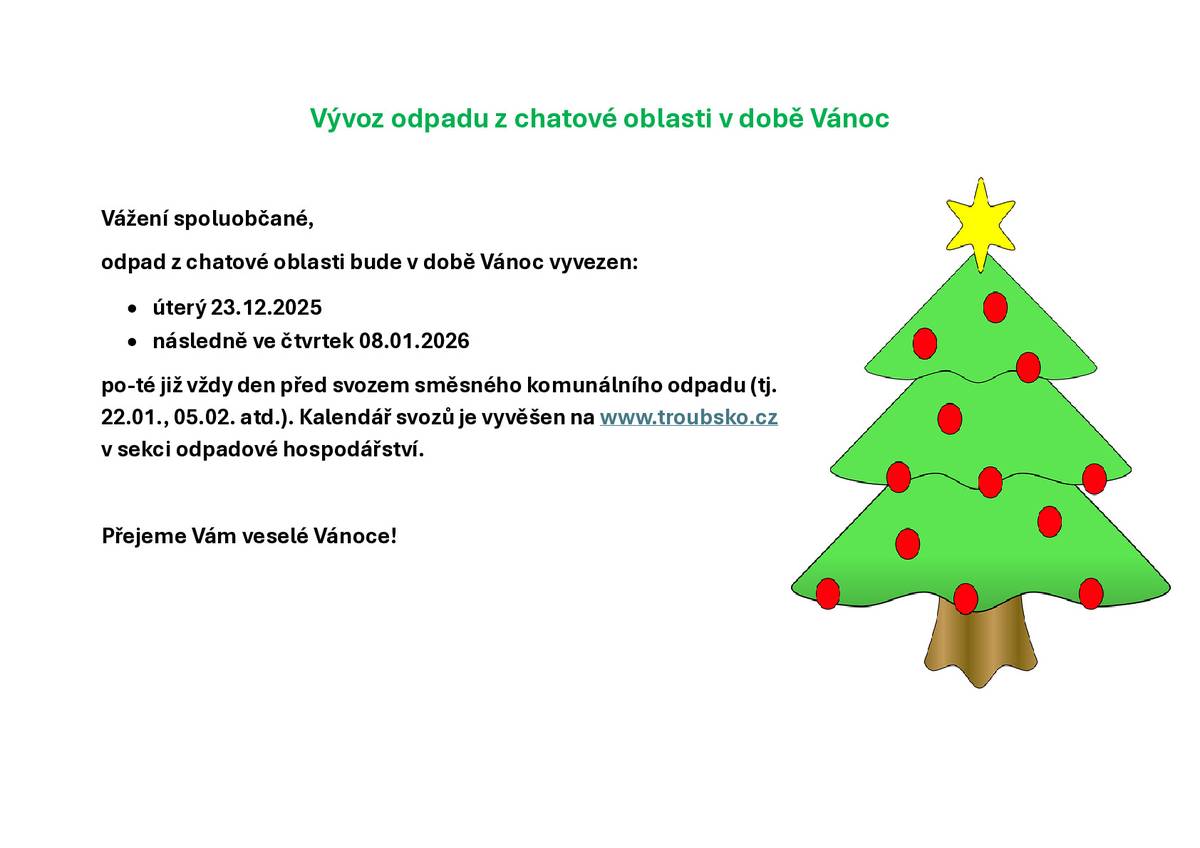 Vážení spoluobčané, odpad z chatové oblasti bude v době Vánoc vyvezen - v úterý 23.12.2025, dále ve čtvrtek 08.01.2026 a následně již jako vždy - den před svozem směsného komunálního odpadu (tj. 22.01., 05.02. atd.) dle kalendáře svozu odpadu pro rok 2026, který je vyvěšen na www.troubsko.cz v sekci odpadové hospodářství.