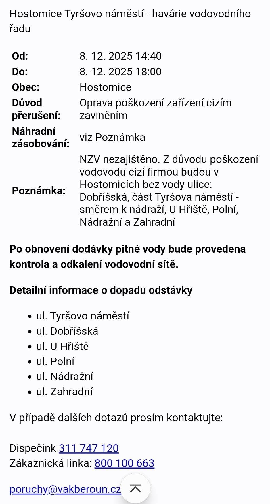 Hostomice Tyršovo náměstí - havárie vodovodního řadu Od: 8. 12. 2025 14:40 Do: 8. 12. 2025 18:00 Důvod přerušení: Oprava poškození zařízení cizím zaviněním. NZV nezajištěno. Z důvodu poškození vodovodu cizí firmou budou v Hostomicích bez vody ulice: Dobříšská, část Tyršova náměstí - směrem k nádraží, U Hřiště, Polní, Nádražní a Zahradní. Po obnovení dodávky pitné vody bude provedena kontrola a odkalení vodovodní sítě.