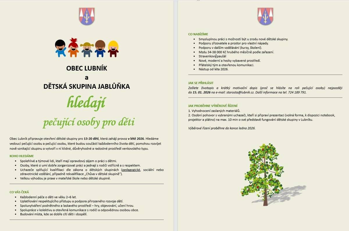 Obec Lubník připravuje otevření dětské skupiny pro 13-20 dětí ve věku 2-6 let, která zahájí provoz v létě 2026. Hledáme vedoucí pečující osobu a pečující osoby, které budou součástí každodenního života dětí, pomohou rozvíjet nově vznikající skupinu a vytvoří v ní klidné, důvěryhodné a radostné prostředí venkovského typu. Nabízíme tvůrčí a přátelské pracovní zázemí, možnost aktivně se podílet na budování dětské skupiny od jejích počátků a vtisknout jí své vlastní nápady. Výběrové řízení na nové zaměstnance proběhne v lednu 2026. Zájemci mohou zasílat své životopisy a motivační dopisy nejpozději do 15. 1. 2026 na starosta@lubnik.cz. Rádi bychom se vydali cestou, která je nám blízká. Učili děti lásce k přírodě a ke zvířatům, ukazovali jim důležitost rodiny a přátelství a využívali výhod venkovského prostředí, které je pro dětský rozvoj mimořádně přínosné. Rádi také zapojíme děti i rodiče do komunitního dění v obci. Děkujeme za podporu a za každé sdílení. Těšíme se na společné budování místa, kde budou děti vyrůstat s radostí.
