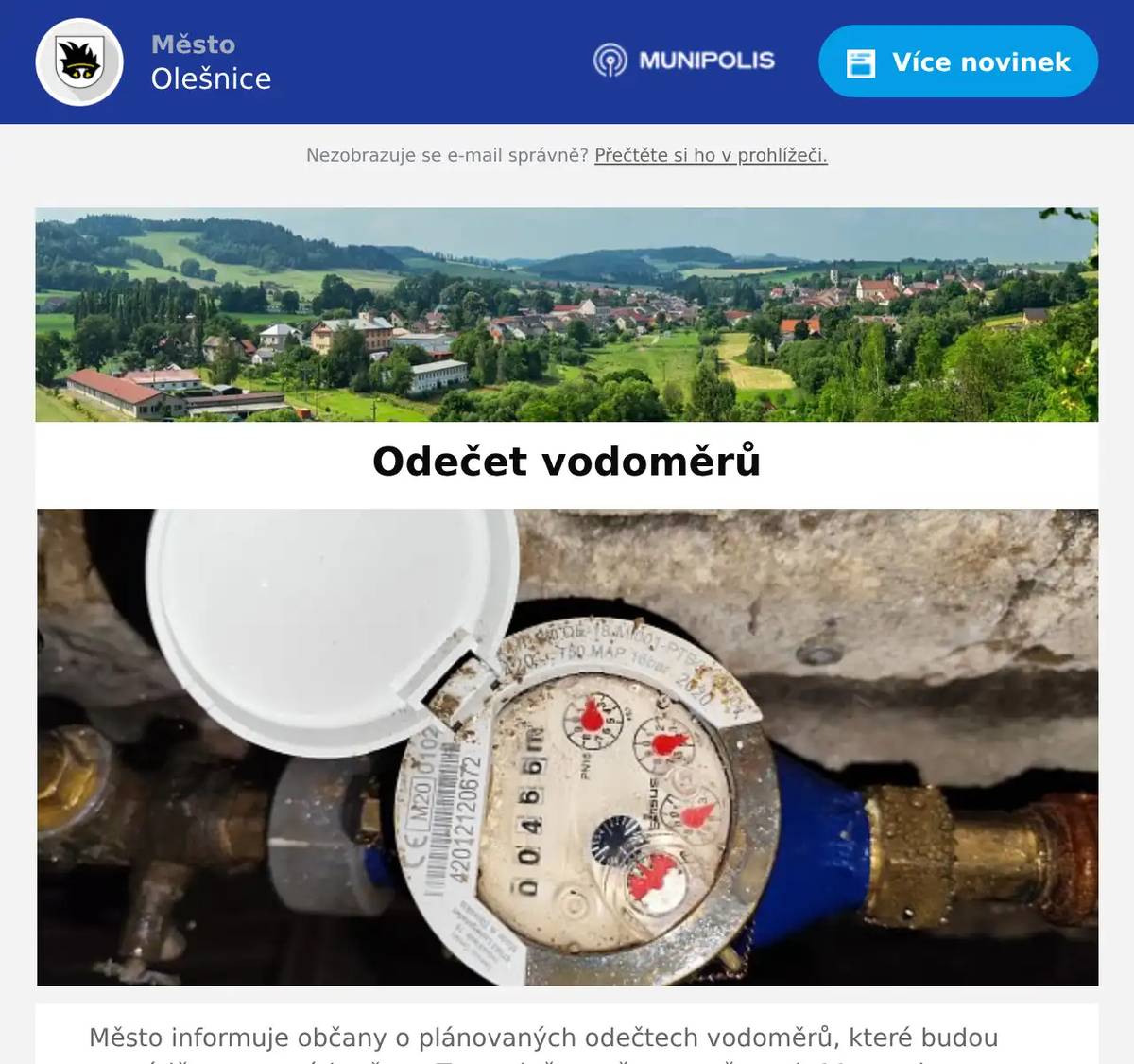 Město informuje občany o plánovaných odečtech vodoměrů, které budou provádět pracovníci města. Tyto odečty začnou ve čtvrtek 11. prosince. Prosíme občany, aby umožnili přístup k vodoměrům a usnadnili tak celý proces. Děkujeme za spolupráci a pochopení. Stav vodoměru lze nahlásit i telefonicky na číle 511111783, 516463108 nebo na e- mail rozpocet@olesnice.cz Informace o stavu vodoměru sdělte prosím co nejdříve nejpozdeji však do 5.1.2026.