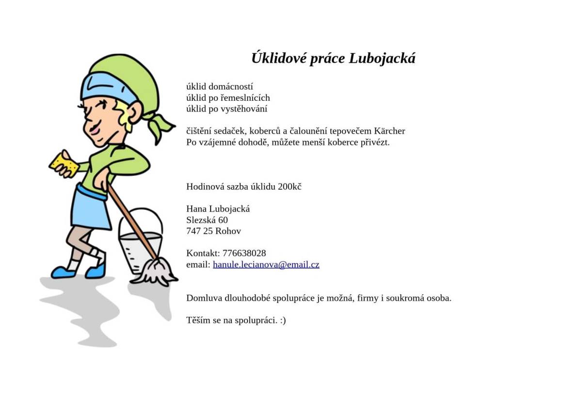 Hana Lubojacká poskytuje profesionální úklidové služby. Specializuje se na úklid domácností, úklid po řemeslnících a úklid po vystěhování. V nabídce je také čištění sedaček, koberců a čalounění pomocí tepovače Kärcher. Ceník za úklid činí 200 Kč za hodinu. Více informací viz. plakát