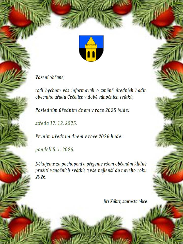 Vážení občané, rádi bychom vás informovali o změně úředních hodin obecního úřadu Čečelice v době vánočních svátků. Posledním úředním dnem v roce 2025 bude: středa 17. 12. 2025. Prvním úředním dnem v roce 2026 bude: pondělí 5. 1. 2026. Děkujeme za pochopení a přejeme všem občanům klidné prožití vánočních svátků a vše nejlepší do nového roku 2026. Jiří Kábrt, starosta obce V neodkladných záležitostech je možný kontakt na mobil: 606 673 423