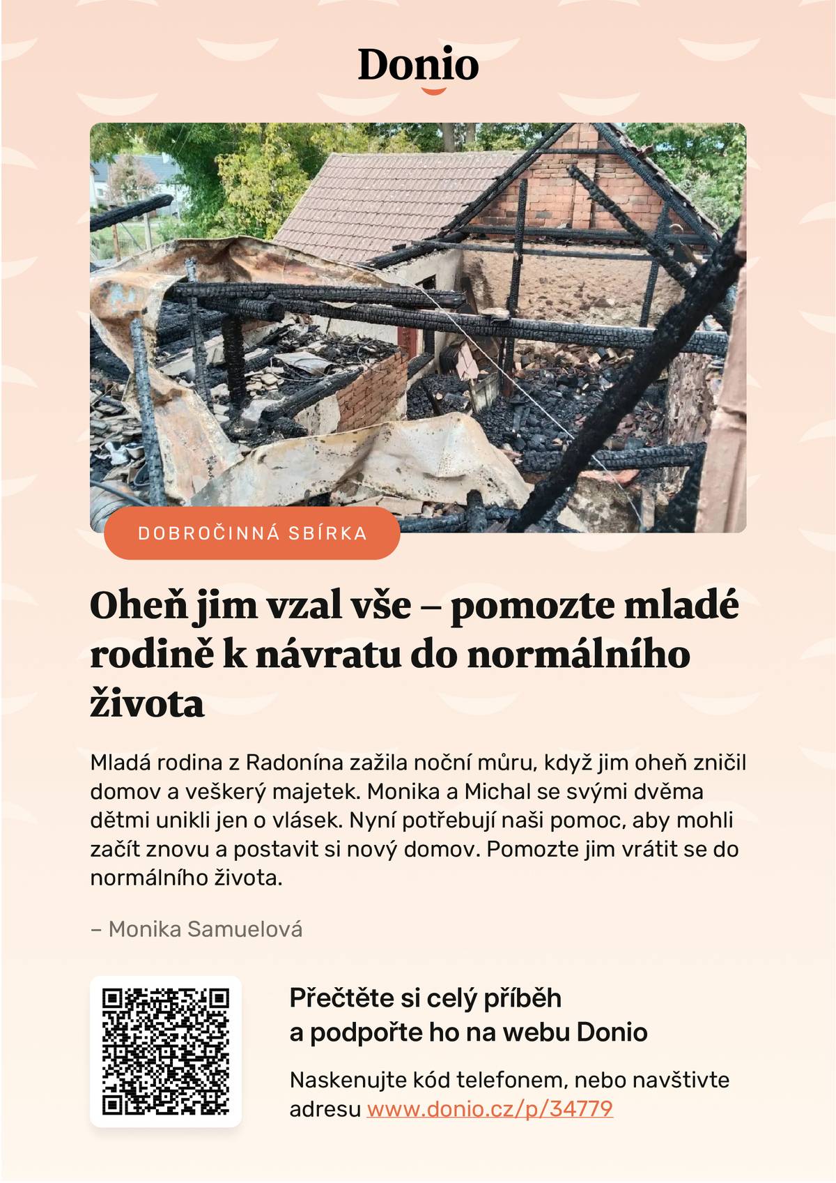 D O B R O Č I N N Á   S B Í R K A Mladá rodina z Radonína zažila noční můru, když jim oheň zničil domov a veškerý majetek. Monika a Michal se svými dvěma dětmi unikli jen o vlásek. Nyní potřebují naši pomoc, aby mohli začít znovu a postavit si nový domov. Pomozte jim vrátit se do normálního života. https://donio.cz/mlada-rodina-prisla-o-strechu-nad-hlavou