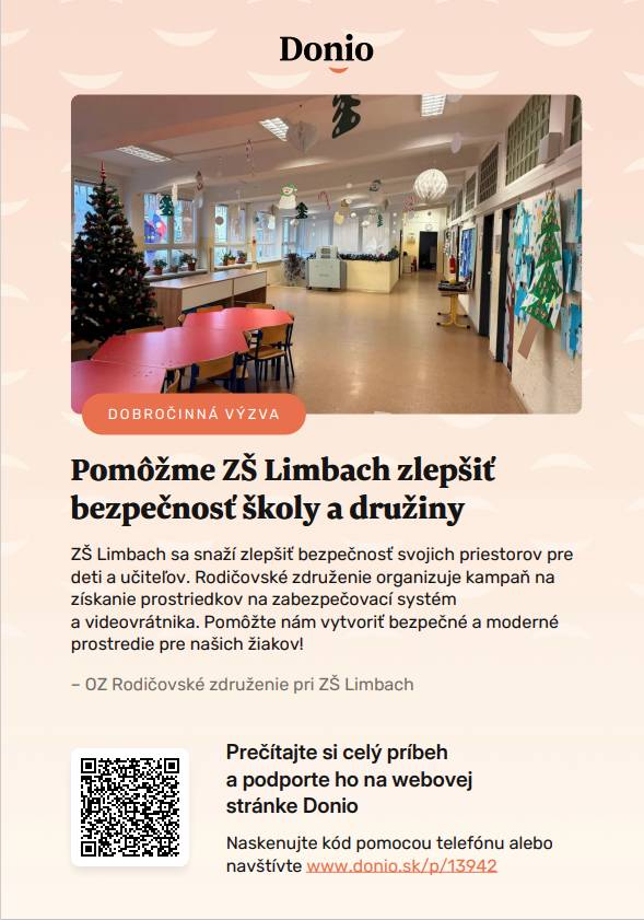 Milí Limbašania,  OZ Rodičovské združenie pri ZŠ Limbach spustilo kampaň - dobročinnú zbierku na bezpečnostné zabezpečenie školy prostredníctvom portálu Donio.   Viac informácii nájdete v priloženom plagáte alebo na  https://donio.sk/pomozme-zs-limbach-zlepsit-bezpecnost-skoly-a-druziny . Ďakujeme za Vašu pomoc! S úctou OZ Rodičovské združenie pri ZŠ Limbach