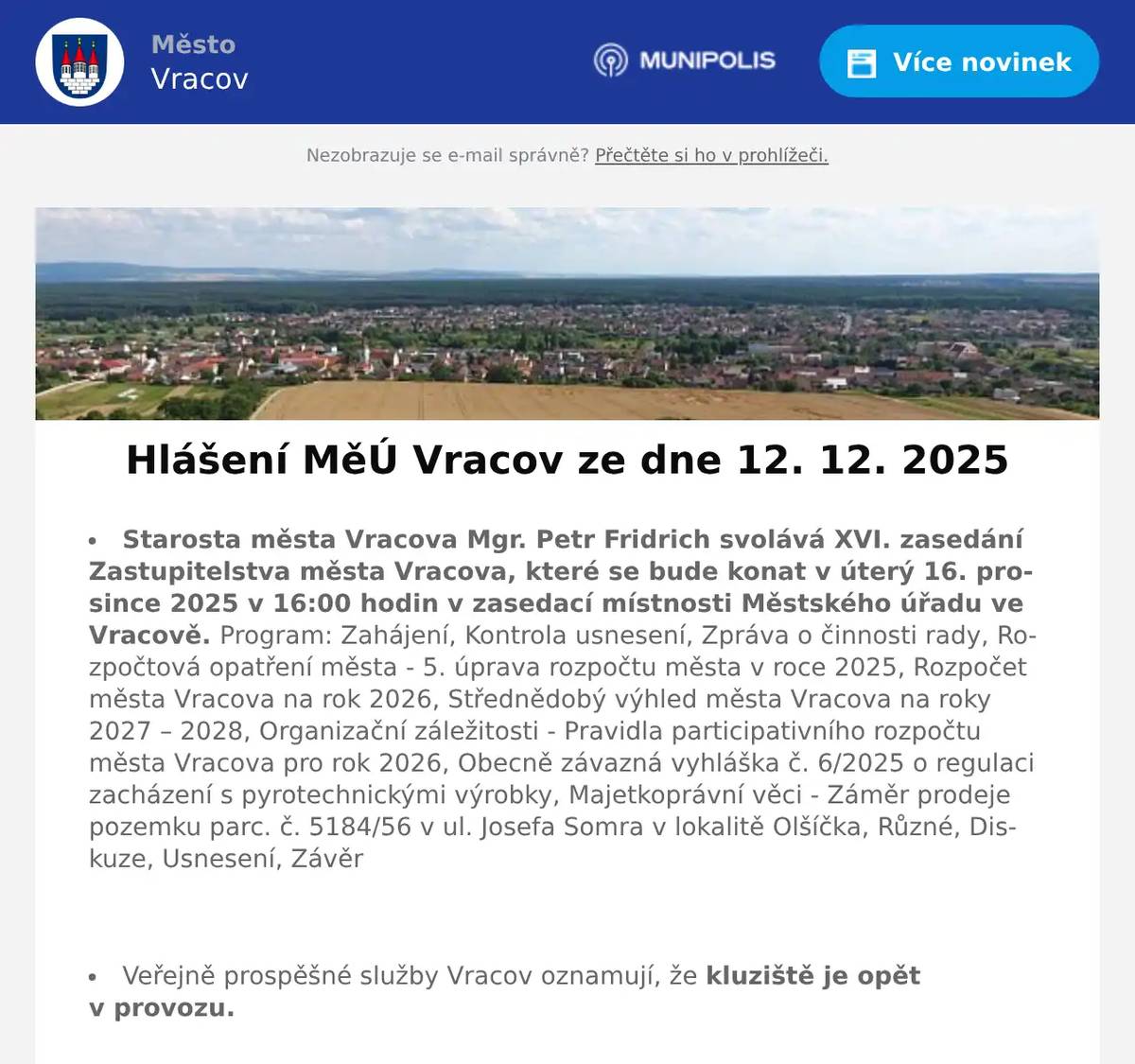 Starosta města Vracova Mgr. Petr Fridrich svolává XVI. zasedání Zastupitelstva města Vracova, které se bude konat v úterý 16. prosince 2025 v 16:00 hodin v zasedací místnosti Městského úřadu ve Vracově. Program: Zahájení, Kontrola usnesení, Zpráva o činnosti rady, Rozpočtová opatření města - 5. úprava rozpočtu města v roce 2025, Rozpočet města Vracova na rok 2026, Střednědobý výhled města Vracova na roky 2027 – 2028, Organizační záležitosti - Pravidla participativního rozpočtu města Vracova pro rok 2026, Obecně závazná vyhláška č. 6/2025 o regulaci zacházení s pyrotechnickými výrobky, Majetkoprávní věci - Záměr prodeje pozemku parc. č. 5184/56 v ul. Josefa Somra v lokalitě Olšíčka, Různé, Diskuze, Usnesení, Závěr  Veřejně prospěšné služby Vracov oznamují, že kluziště je opět v provozu.  Společnost Sunny Power s 16-letou zkušeností v oboru nabízí profesionální realizaci fotovoltaických systémů na klíč pro rodinné domy, firmy a bytová družstva. Novým doplňkem služeb jsou i klimatizace. Vy určujte, kolik zaplatíte za své energie. Kontakt: 604 618 098.  Rybářství Dujsík bude v sobotu 13. 12. 2025 od 9:00 do 10:00 hod. na parkovišti naproti radnice prodávat živé ryby: kapr, amur, lín, karas, tolstolobik, sumec, siven, pstruh duhový a pstruh lososový. Ryby na požádání vykuchá a vyčistí.  Drůbežárna Prace bude v sobotu 13. 12. 2025 v 11:30 hod. na parkovišti naproti radnice prodávat slepice po roce snášky za 140 Kč, krmivo pro drůbež a králíky a vitamínové doplňky. Dále bude vykupovat králičí kožky za cenu 10 Kč/ks.  Soubor písní a tanců Vracovjan a MKK Vracov Vás srdečně zvou na vzpomínkový pořad 20 let s Vracovjanem v sobotu 13. prosince v 19:00 hodin v kulturním domě ve Vracově. Vystoupí také Ženský sboreček Koňadra, mužský sbor Košulíni a další hosté. Vstupné 150Kč.  MKK Vracov Vás zve na XII. Besedu o kroji na téma funkce kroje, o jeho vývoji a proměnách v čase v pondělí 15. 12. 2025 v 18:00 hodin v malém sále KD Vracov. Přijďte se adventně naladit a při hrnku svařáku diskutovat o vracovském kroji.  Městský kulturní klub Vracov Vás zve do kina. Ve čtvrtek 18. 12. 2025 promítáme nový rodinný český film Cukrkandl. Začátek promítání je v 18:00 hodin. Občerstvení zajištěno. Cena vstupného je 130Kč.