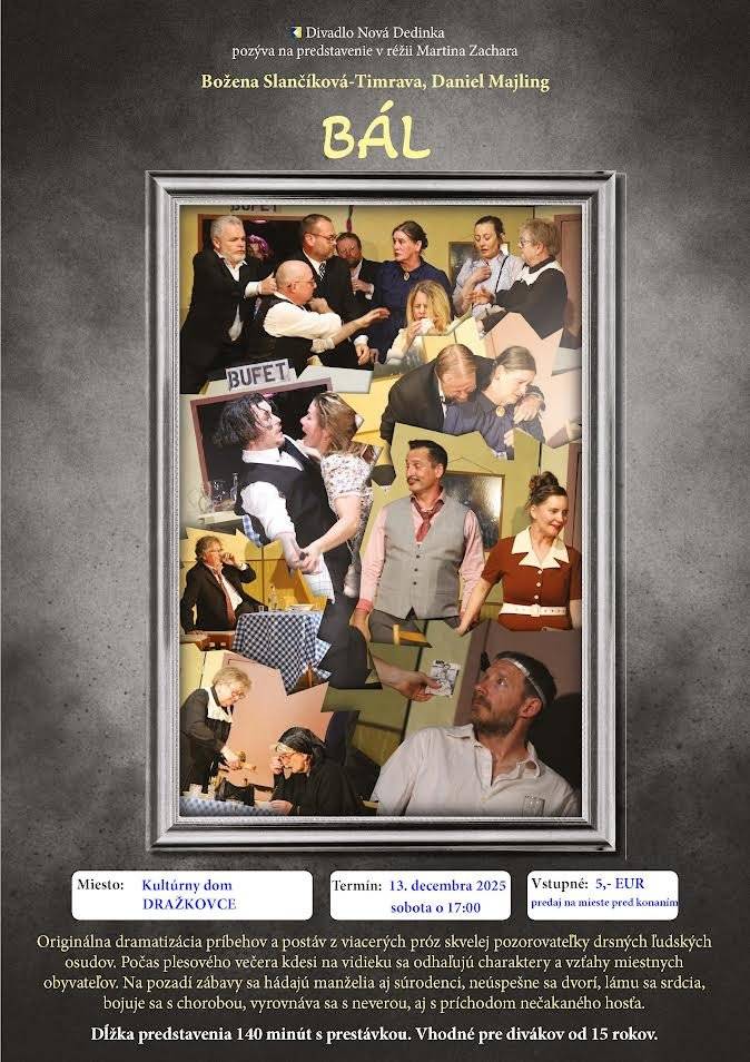 Vážení občania, pozývame Vás na divadelné predstavenie Bál, v sobotu 13.12.2025 o 17:00 v sále KD Dražkovce. Vstupné 5€. Božena Slančíková-Timrava, Daniel Majling: BÁL | Facebook Božena Slančíková-Timravá, Daniel Majling: BÁL  Originálna dramatizácia príbehov postáv z viacerých próz skvelej pozorovateľky drsných ľudských osudov. Počas plesového večera kdesi na slovenskom vidieku sa odhaľujú charaktery a vzťahy medzi miestnymi obyvateľmi. Na pozadí zábavy je divák svedkom manželskej hádky, neúspešného dvorenia, súrodeneckých pletiek, lámania srdca, dvoch rôznych podôb prežívania choroby, nevery snúbenice, či svojského vyrovnávania sa dedinčanov s príchodom nečakaného hosťa. Dĺžka predstavenia 140 minút vrátane 15 minútovej prestávky. Odporúčame pre divákov od 15 rokov.  Vstupenky (5,- EUR) budú k dispozícii na mieste konania.  Po roku sa opäť tešíme na skvelých divákov v Dražkovciach! Počas 15-20,. minútovej prestávky môžete v chodbe otvoriť bufet. Obce to zvyknú robiť a u ľudí to má obľubu.  Alko/ Neako sú trendy :D