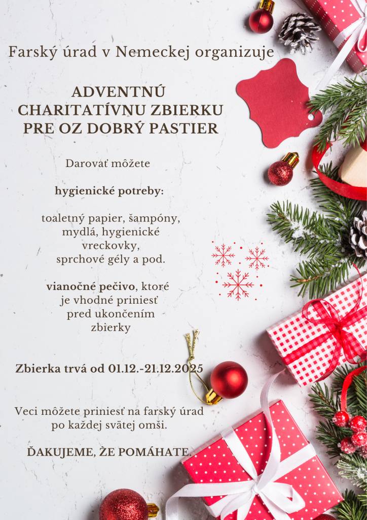 Farský úrad v Nemeckej organizuje adventnú charitatívnu zbierku pre OZ Dobrý Pastier. Zbierka trvá do 21. decembra 2025. Darovať môžete hygienické potreby, vianočné pečivo. Veci môžete priniesť na farský úrad po každej svätej omši. Ďakujeme, že pomáhate.