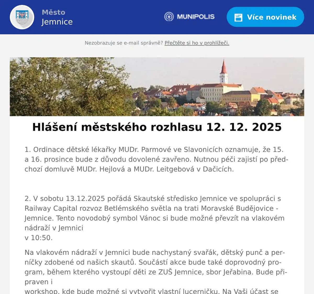 1. Ordinace dětské lékařky MUDr. Parmové ve Slavonicích oznamuje, že 15. a 16. prosince bude z důvodu dovolené zavřeno. Nutnou péči zajistí po předchozí domluvě MUDr. Hejlová a MUDr. Leitgebová v Dačicích.  2. V sobotu 13.12.2025 pořádá Skautské středisko Jemnice ve spolupráci s Railway Capital rozvoz Betlémského světla na trati Moravské Budějovice - Jemnice. Tento novodobý symbol Vánoc si bude možné převzít na vlakovém nádraží v Jemniciv 10:50. Na vlakovém nádraží v Jemnici bude nachystaný svařák, dětský punč a perníčky zdobené od našich skautů. Součástí akce bude také doprovodný program, během kterého vystoupí děti ze ZUŠ Jemnice, sbor Jeřabina. Bude připraven iworkshop, kde bude možné si vytvořit vlastní lucerničku. Na Vaši účast se těší jemničtí skauti. DALŠÍ MOŽNOST VYZVEDNOUT SI BETLÉMSKÉ SVĚTLO:23.12.2025 - od 14:00 do 16:00 ve skautské klubovně v Jemnici  3. Město Jemnice zve na Vánoční výstavu, která bude probíhat od 15. do 21. prosince v prostorách zámku v Jemnici vždy od 09:00 do 16:00 hodin. 