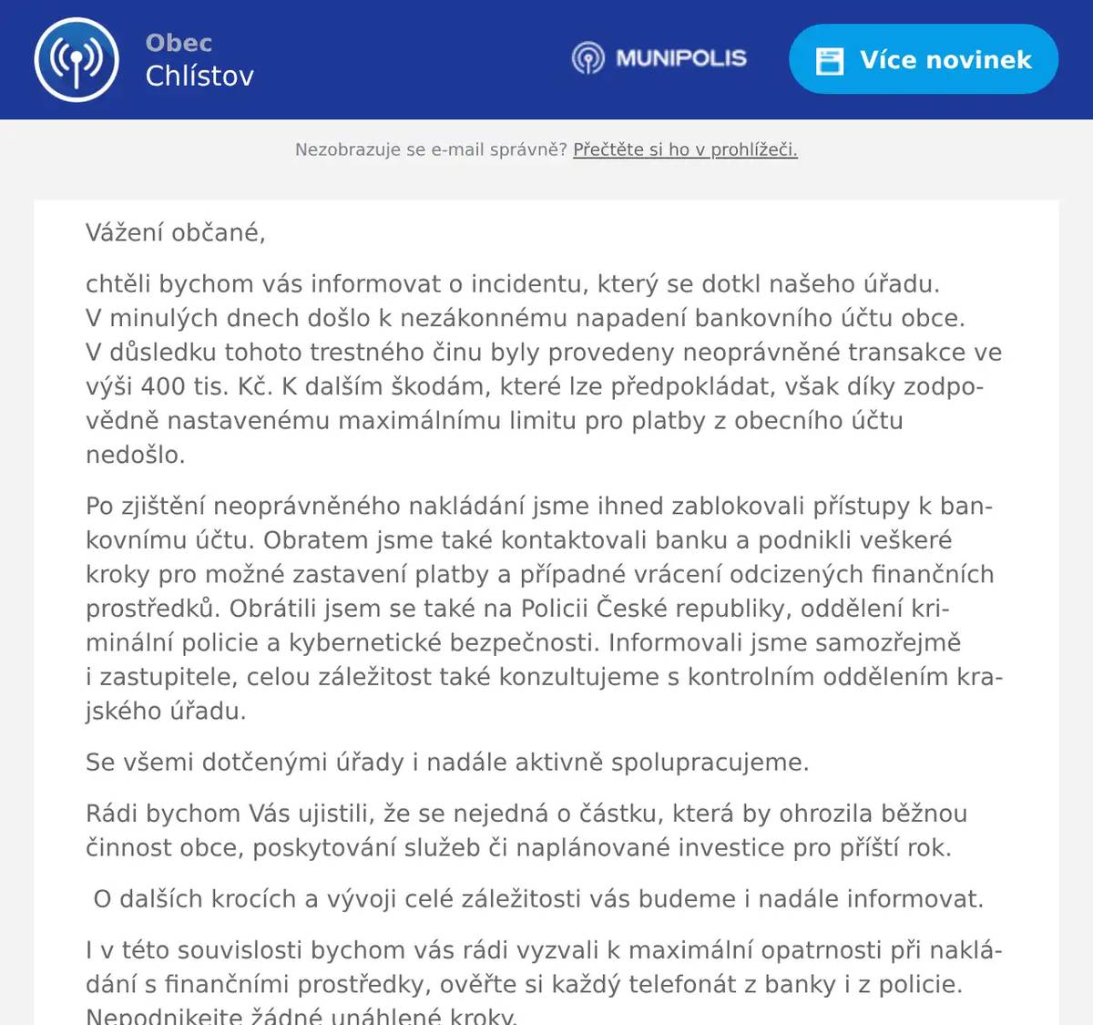 Vážení občané, chtěli bychom vás informovat o incidentu, který se dotkl našeho úřadu. V minulých dnech došlo k nezákonnému napadení bankovního účtu obce. V důsledku tohoto trestného činu byly provedeny neoprávněné transakce ve výši 400 tis. Kč. K dalším škodám, které lze předpokládat, však díky zodpovědně nastavenému maximálnímu limitu pro platby z obecního účtu nedošlo. Po zjištění neoprávněného nakládání jsme ihned zablokovali přístupy k bankovnímu účtu. Obratem jsme také kontaktovali banku a podnikli veškeré kroky pro možné zastavení platby a případné vrácení odcizených finančních prostředků. Obrátili jsem se také na Policii České republiky, oddělení kriminální policie a kybernetické bezpečnosti. Informovali jsme samozřejmě i zastupitele, celou záležitost také konzultujeme s kontrolním oddělením krajského úřadu. Se všemi dotčenými úřady i nadále aktivně spolupracujeme. Rádi bychom Vás ujistili, že se nejedná o částku, která by ohrozila běžnou činnost obce, poskytování služeb či naplánované investice pro příští rok. O dalších krocích a vývoji celé záležitosti vás budeme i nadále informovat. I v této souvislosti bychom vás rádi vyzvali k maximální opatrnosti při nakládání s finančními prostředky, ověřte si každý telefonát z banky i z policie. Nepodnikejte žádné unáhlené kroky.  Děkujeme za pochopení a důvěru.  Bohumil Rataj starosta obce