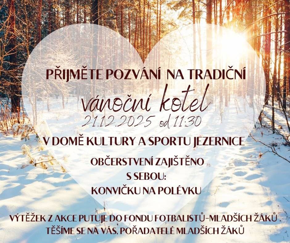 PŘIJMĚTE POZVÁNÍ NA TRADIČNÍ VÁNOČNÍ KOTEL 21.12.2025 od 11:30 V DOMĚ KULTURY A SPORTU JEZERNICE  OBČERSTVENÍ ZAJIŠTĚNO S SEBOU: KONVIČKU NA POLÉVKU VÝTĚŽEK Z AKCE PUTUJE DO FONDU FOTBALISTŮ-MLADŠÍCH ŽÁKŮ . TĚŠÍME SE NA VÁS, POŘADATELÉ MLADŠÍCH ŽÁKŮ.