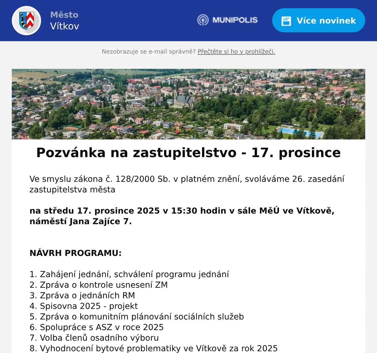 Ve smyslu zákona č. 128/2000 Sb. v platném znění, svoláváme 26. zasedání zastupitelstva města  na středu 17. prosince 2025 v 15:30 hodin v sále MěÚ ve Vítkově, náměstí Jana Zajíce 7.   NÁVRH PROGRAMU:  1. Zahájení jednání, schválení programu jednání 2. Zpráva o kontrole usnesení ZM 3. Zpráva o jednáních RM 4. Spisovna 2025 - projekt 5. Zpráva o komunitním plánování sociálních služeb 6. Spolupráce s ASZ v roce 2025 7. Volba členů osadního výboru 8. Vyhodnocení bytové problematiky ve Vítkově za rok 2025 9. Kontrolní zpráva o zajištění dotačních titulů a investičních akcí 10. CN – projekt průmyslová 11. TS – odpis nedobytných pohledávek 12. Žádost o dotaci – TIC 2026 13. Přijetí dotace – vyhlídkové kolo 14. Plán financování vodovodů a kanalizací - Zálužné 15. ZŠaG – souhlas s vyřazením majetku 16. Návrh rozpočtu města na rok 2026 17. Dotace 18. Zpráva o finančních pohybech na TU a SÚ 19. Rozpočtová opatření 20. Žádost o koupi části pozemku parc. č. 2594/1, k. ú. Vítkov – Ožanová – nový záměr 21. Směna pozemků – Skřivánčí pole 22. Žádost o koupi části pozemku parc. č. 2289/69, k. ú. Vítkov – Skřivánčí pole 23. Žádost o koupi pozemků – tábořiště Zálužné - Záwislák 24. Žádost o koupi části pozemku parc. č. 2975/3, k. ú. Vítkov - Raszková 25. Žádost o koupi části pozemku parc. č. 2975 a p. č. 2937/8, k. ú. Vítkov - Doležel 26. Žádost o koupi části pozemku parc. č. 2975, k. ú. Vítkov - Kaloč 27. Žádost o koupi části pozemku parc. č. 2975, k. ú. Vítkov - Lyčka 28. Žádost o koupi části pozemku parc. č. 2975, k. ú. Vítkov - Schwanovi 29. Žádost o koupi části pozemku parc. č. 2975, k. ú. Vítkov – Franková, Hladíková 30. Žádost o koupi části pozemku parc. č. 2975, k. ú. Vítkov - Spisar 31. Žádost o koupi pozemku parc. č. 864/23, k. ú. Nové Těchanovice - Hulva 32. Žádost o prodloužení lhůty pro kolaudaci – Glubišovi 33. Odkup, nebo směna části pozemku parc. č. 836/2, k. ú Nové Těchanovice - Mareth 34. Žádost o odkup, nebo směnu pozemku 1932/2, k. ú. Klokočov u Vítkova – David Nogol 35. Směna pozemků – Římskokatolická farnost, Martin Marek, Vítkov – změna smlouvy 36. Žádost o koupi pozemku parc. č. 864/36, k. ú. Nové Těchanovice - Plevovi 37. Plán práce ZM na rok 2026 38. Náhrada ušlého výdělku zastupitelům města 39. Odměny neuvolněným členům zastupitelstva 40. Fond zaměstnavatele 41. Organizační a různé  Odkaz pro sledování on-line - https://1url.cz/@zmvitkov
