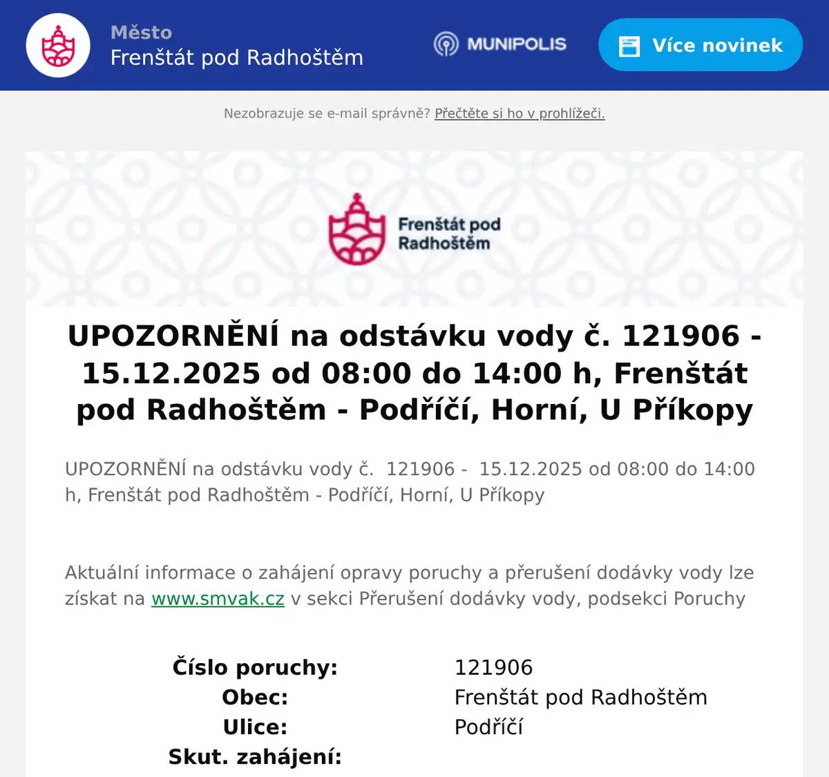 UPOZORNĚNÍ na odstávku vody č.  121906 -  15.12.2025 od 08:00 do 14:00 h, Frenštát pod Radhoštěm - Podříčí, Horní, U Příkopy  Aktuální informace o zahájení opravy poruchy a přerušení dodávky vody lze získat na www.smvak.cz v sekci Přerušení dodávky vody, podsekci Poruchy Číslo poruchy:  121906   Obec:  Frenštát pod Radhoštěm   Ulice:  Podříčí   Skut. zahájení:      Plán. zahájení orientačně:  15.12.2025 08:00   Plán. ukončení orientačně:  15.12.2025 14:00   Dotčená oblast:  Podříčí, Horní, U Příkopy   Způsob náhradního zásobování:  Umožněno předzásobení
