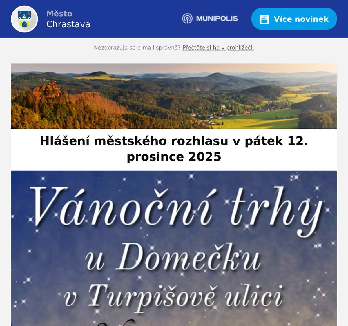 Kino Chrastava hraje dnes animovaný film v 17:00 hod. VÁNOCE OFFLINE a od 19:00 hod. komedii DENÍK SHOPAHOLIČKY. Předvánoční prodejní trhy se konají v sobotu 13. 12. 2025 od 8:00 na městské tržnici.Přijďte si vybrat z velkého množství textilu, obuvi, hraček, galanterie a mnoha dalšího.zboží. Vánoční trhy u Domečku v Turpišově ulici. Řemeslné dílny, živý betlém, prodejní stánky, občerstvení. Akce se koná v sobotu 13. prosince od 11 do 16 hodin. Pan Janda oznamuje vánoční prodej dřevěných hraček od pátku do něděle, vždy v doběod pátku 12.12. do neděle 14.12., vždy v době od 15:00 hodin do 20:00 hodin v uliciFrýdlantská čp. 143 na proti bývalé restauraci "U FEJFARŮ". V nabídce je dále vánočnísvařák a horká medovina. Povídání Evy Koudelkové o knize Za pověstmi z Liberecka: Lidová vyprávění o Liberci, Ještědu a okolí.V rámci večera bude možné knihu zakoupit za sníženou cenu. Akce se koná 15. prosince od 17 hodin v městské knihovně Chrastava