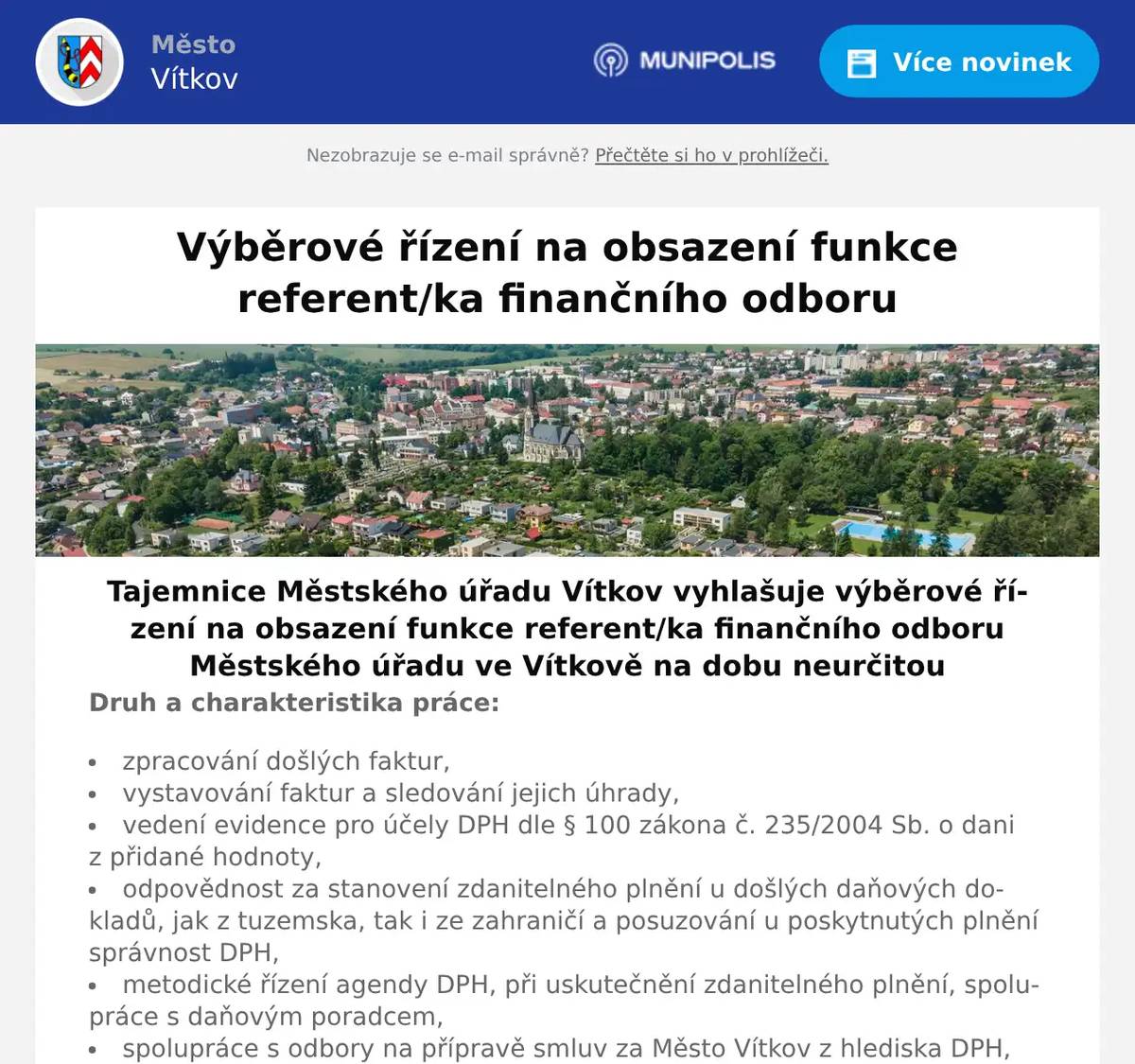 Tajemnice Městského úřadu Vítkov vyhlašuje výběrové řízení na obsazení funkce referent/ka finančního odboru Městského úřadu ve Vítkově na dobu neurčitou Druh a charakteristika práce:  zpracování došlých faktur, vystavování faktur a sledování jejich úhrady, vedení evidence pro účely DPH dle § 100 zákona č. 235/2004 Sb. o dani z přidané hodnoty, odpovědnost za stanovení zdanitelného plnění u došlých daňových dokladů, jak z tuzemska, tak i ze zahraničí a posuzování u poskytnutých plnění správnost DPH, metodické řízení agendy DPH, při uskutečnění zdanitelného plnění, spolupráce s daňovým poradcem, spolupráce s odbory na přípravě smluv za Město Vítkov z hlediska DPH, zabezpečení styku s bankami, stahování výpisů, zavádění trvalých příkazů, přijímání žádostí o zápůjčky z FRB a zpracovávání podkladů k jednání do RM a ZM. Příprava smluv o zápůjčkách s úspěšnými žadateli, vkládání do evidence smluv,  plnění povinností správce účtu Fondu rozvoje bydlení, sledování veškerých zápůjček, jejich úhrady a splatnost, upozornění vydlužitelů na nezaplacené splátky, vyhotovování zápisů z jednání Finančního výboru a zajištění agendy tohoto výboru, zastupování na úseku hlavní pokladny a výpočtu cestovních náhrad. příprava veřejnoprávní smlouvy o poskytnutí individuálních dotací k uzavření s žadateli zajištění agendy správy individuálních dotací, připravuje podklady pro Finanční a Sportovní výbor, příprava smluv a dodatků a vkládáni do evidence a registru smluv. spolupráce se správcem rozpočtu při zadávání dokladů do systému GINIS poskytování finančních darů, návratných finančních výpomocí (kromě příspěvkových organizací zřízených městem) z rozpočtu města.    Zařazení: úředník – požadavek na prokázání zvláštní odborné způsobilosti podle vyhlášky č. 413/2024 Sb., o zvláštní odborné způsobilosti, zkoušce vstupního vzdělávání a náležitostech osvědčení o vzdělávání úředníků územních samosprávných celků, ve znění pozdějších předpisů do 18 měsíců od vzniku pracovního poměru. Místo výkonu práce: Vítkov Předpokládaný nástup: dle dohody, po ukončení výběrového řízení Pracovní poměr: na dobu neurčitou Požadované vzdělání: Vyšší odborné vzdělání nebo střední vzdělání s maturitní zkouškou.   Předpoklady pro vznik pracovního poměru:  dle § 4 zákona č. 312/2002 Sb., o úřednících územních samosprávných celků a o změně některých zákonů, ve znění pozdějších předpisů    Jiné požadavky:  samostatnost, spolehlivost, pečlivost, komunikativnost, zodpovědnost, ochota dále se vzdělávat; uživatelská znalost práce na PC (MS Office, Windows, Excel, Word, internet); výhodou – praxe v dané oblasti, zkušenost se zpracováním hotovostí; orientační znalost zákona č. 128/2000 Sb. Zákon o obcích (obecní zřízení), zákona č. 250/2000 Sb. zákon o rozpočtových pravidlech územních rozpočtů, a zákona č. 231/2025 Sb. zákon o řízení a kontrole veřejných financí    Povinné náležitosti písemné přihlášky uchazeče do výběrového řízení:  jméno, příjmení a titul uchazeče; datum a místo narození uchazeče; státní příslušnost uchazeče; místo trvalého pobytu; číslo občanského průkazu nebo číslo dokladu o povolení k trvalému pobytu, jde-li o cizího státního občana; datum a podpis uchazeče.    K přihlášce uchazeč připojí:  životopis, ve kterém se uvedou údaje o dosavadních zaměstnáních a o odborných znalostech a o dovednostech týkajících se správních činností; výpis z evidence Rejstříku trestů ne starší než 3 měsíce (pro účely podání přihlášky lze nahradit čestným prohlášením o bezúhonnosti); ověřenou kopii dokladu o nejvyšším dosaženém vzdělání, včetně dokladu o vykonání státní závěrečné zkoušky (pro 