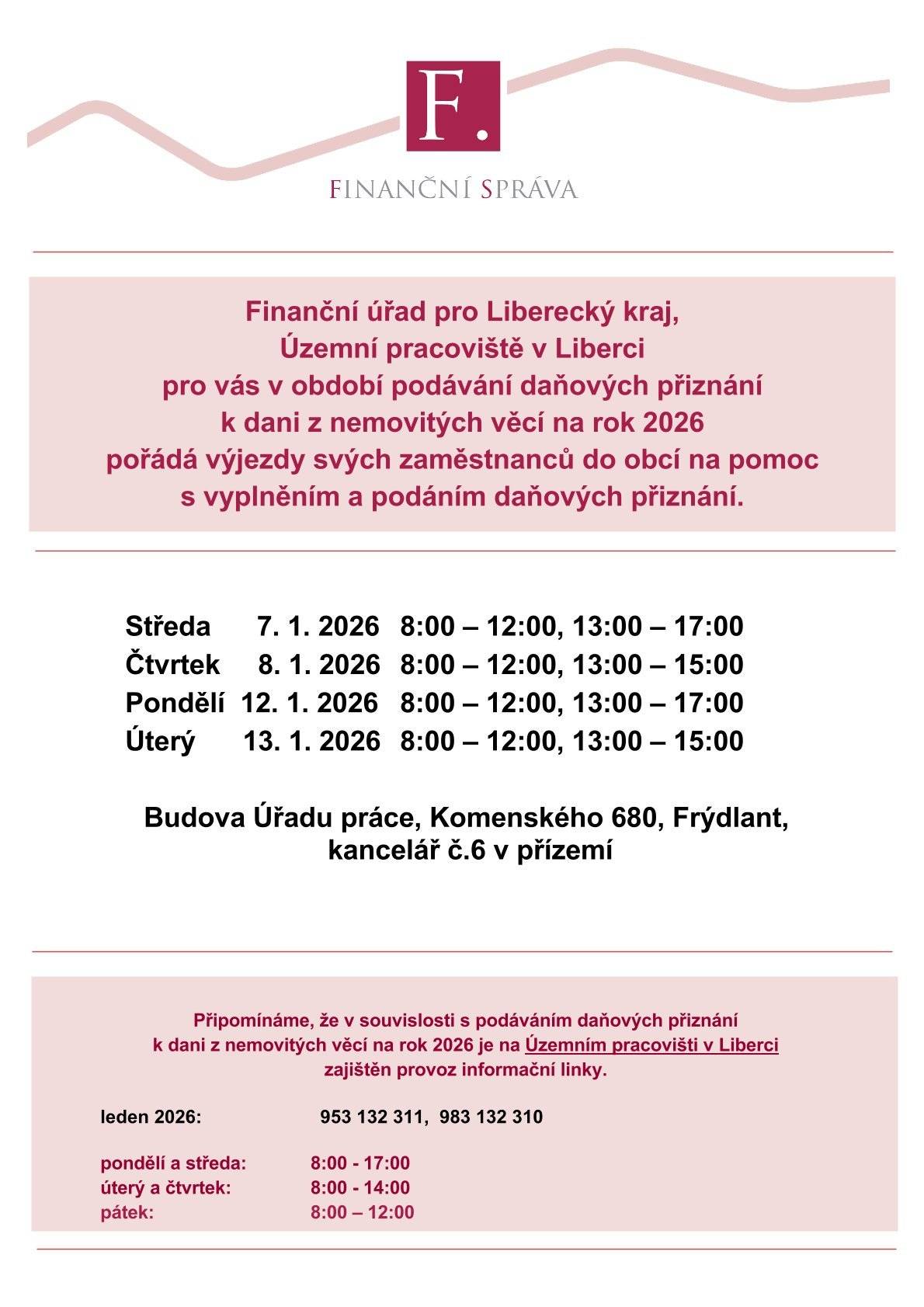 Finanční úřad pro Liberecký kraj, Územní pracoviště v Liberci pro vás v období podávání daňových přiznání k dani z nemovitých věcí na rok 2026 pořádá výjezdy svých zaměstnanců do obcí na pomoc s vyplněním a podáním daňových přiznání.   Středa 7. 1. 2026       8:00 – 12:00, 13:00 – 17:00 Čtvrtek 8. 1. 2026     8:00 – 12:00, 13:00 – 15:00 Pondělí 12. 1. 2026   8:00 – 12:00, 13:00 – 17:00 Úterý 13. 1. 2026      8:00 – 12:00, 13:00 – 15:00 Budova Úřadu práce, Komenského 680, Frýdlant, kancelář č.6 v přízemí. Připomínáme, že v souvislosti s podáváním daňových přiznání k dani z nemovitých věcí na rok 2026 je na Územním pracovišti v Liberci zajištěn provoz informační linky. leden 2026:    953 132 311, 983 132 310 pondělí a středa:      8:00 - 17:00 úterý a čtvrtek:        8:00 - 14:00 pátek:                      8:00 – 12:00
