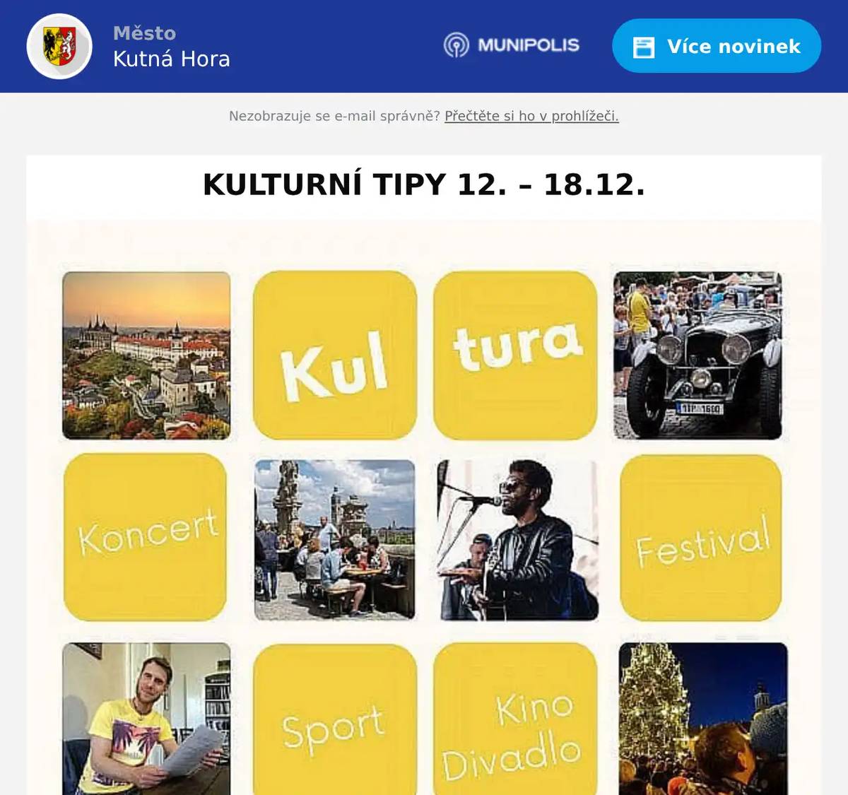 12. 12. | 17:00 hod. VÁNOČNÍ SETKÁNÍ SE SKUPINOU VALCHAŘI Rozcestí ulic Na Bylance a Zelená Hora, Kutná Hora – Dolní Žižkov Vstupné dobrovolné.  12. 12. | 17:00 hod. VÁNOČNÍ BESÍDKA DOMU DĚTÍ A MLÁDEŽE V KUTNÉ HOŘE 2 Městské Tylovo divadlo, Masarykova 128 Vystoupí: Danzae Decora, Dramaťáček, Jazz Funk Dance, Orientální tance – starší děti, Showdance, Showtwirl, Street Dance 1, Street Dance 2, Twirling A, Ukulele – kytara, Výrazový tanec 1, Výrazový tanec 2. Vstupné: 80 Kč  13. 12. | 19:00 hod. COUNTRY BÁL Sokolovna Kutná Hora, Sokolská 573/3 29. tradiční prosincový Country bál v režii kutnohorských skautů. K tanci zahrají kapely Brzdaři a Na vlnách. Čekají vás westernově-plesové disciplíny a atmosféra divokého západu. Odění ve stylu country vítáno, ale není podmínkou. www.skautikutnahora.cz  14. 12. | 18:00 hod. VOX BOHEMICA – ADVENTNÍ KONCERT Spolkový dům a kostel sv. Jana Nepomuckého, Lierova 146 Událost pořádá Komorní smyčcový orchestr Vox Bohemica a Muzeum čokolády a Čokoládovna Kutná Hora.  15. 12. | 20:30 – 22:00 hod. FINÁLE POHÁRU SVAZU FUTSALU ČESKÉ REPUBLIKY SH Klimeška, Čáslavská 274 Po roce se na Klimešce opět rozhodne před kamerami ČT o držiteli Poháru Svazu futsalu ČR. fotbal.cz/futsal  17. – 20. 12. FUTSALOVÝ MEZINÁRODNÍ VÁNOČNÍ TURNAJ Mimořádná vícedenní sportovní akce na hlavní hale Klimešky. V několika mezistátních zápasech poladí česká futsalová reprezentace mužů formu na lednové EURO, které se bude konat v Litvě. Program zápasů: 17. 12. 2025 16:00 hod. | Lotyšsko vs. Kosovo 19:00 hod. | Česko vs. Litva 18. 12. 2025 16:00 hod. | Kosovo vs. Litva 19:00 hod. | Česko vs. Lotyšsko  KINO MODRÝ KŘÍŽ – www.kino-kutnahora.cz 12. 12. | 19:00 hod. DENÍK SHOPAHOLIČKY 13. 12. | 18:45 hod. UMBERTO GIORDANO | ANDREA CHÉNIER 14. 12. | 15:00 hod. MEDVÍDCI BONNIE: KOUZLENÍ S ČASEM 14. 12. | 19:00 hod. VIRTUÁLNÍ PŘÍTELKYNĚ 18. 12. | 19:00 hod., 19. 12. | 19:00 hod., 21. 12. | 19:00 hod., 22. 12. | 17:00 hod. AVATAR: OHEŇ A POPEL  Informační centrum Města Kutná Hora; e-mail: infocentrum@kutnahora.cz; www.kutnahora.cz