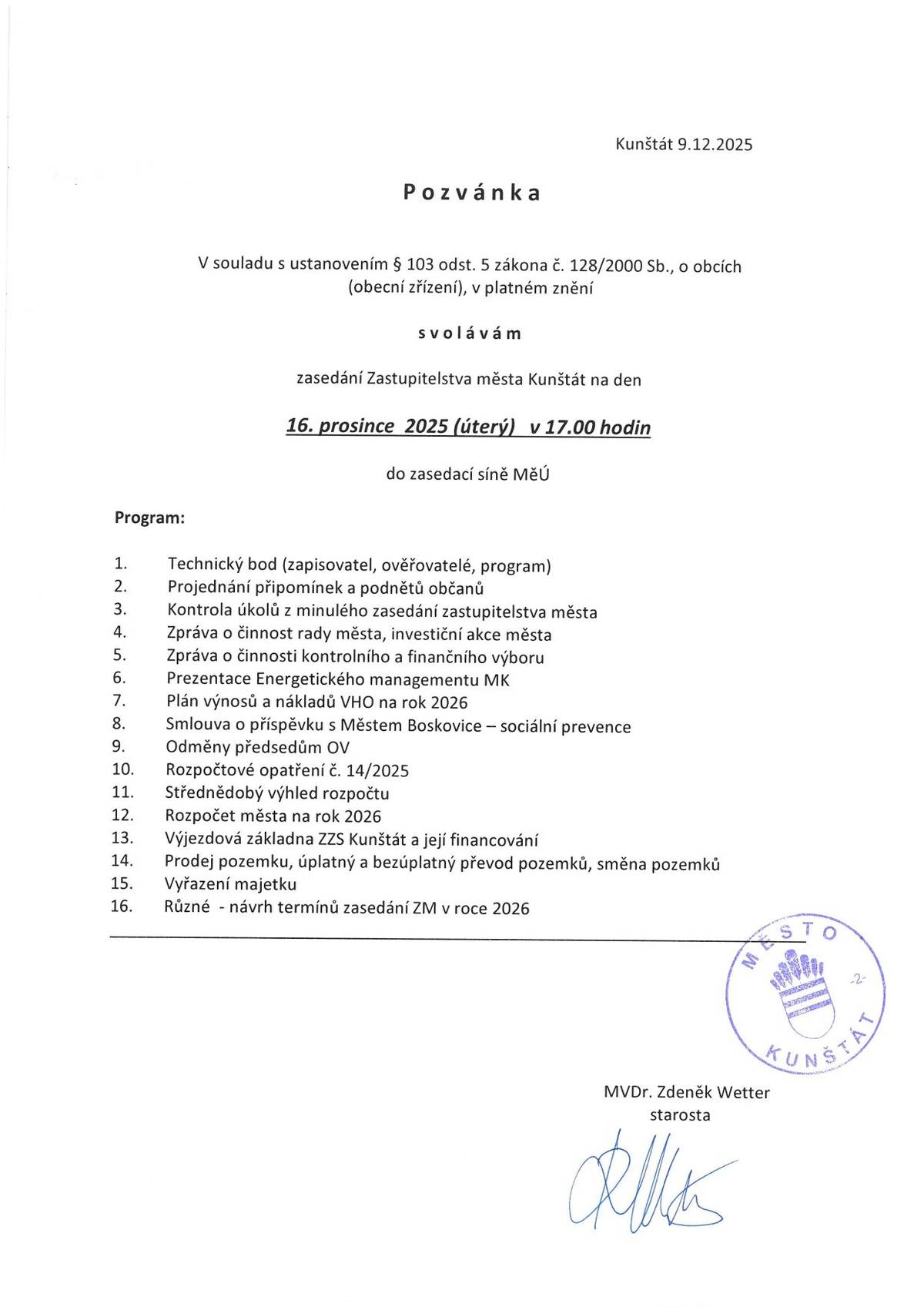 Starosta města svolává zasedání Zastupitelstva města Kunštát na den 16. prosince 2025 (úterý) v 17.00 hodin do zasedacisIně MěÚ Program: 1.Technický bod (zapisovatel, ověřovatelé, program) 2.Projednáni připomínek a podnětů občanů 3.Kontrola úkolů z minulého zasedání zastupitelstva města 4.Zpráva o činnost rady města, investiční akce města 5.Zpráva o činnosti kontrolního a finančního výboru 6.Prezentace Energetického managementu MK 7.Plán výnosů a nákladů VHO na rok 2026 8.Smlouva o příspěvku s Městem Boskovice - sociálni prevence 9.Odměny předsedům OV 10.Rozpočtové opatření č. 14/2025 11.Střednědobý výhled rozpočtu 12.Rozpočet města na rok 2026 13.Výjezdová základna ZZS Kunštát a jejjfinancování 14.Prodej pozemku, úplatný a bezúplatný převod pozemků, směna pozemků 15.Vyřazeni majetku 16.Různé - návrh terminů zasedání ZM v roce 2026