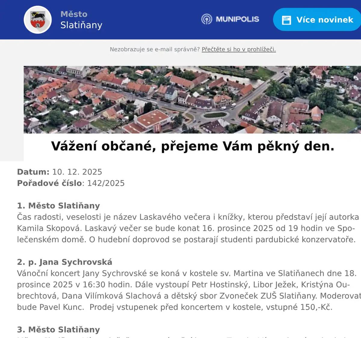 Datum: 10. 12. 2025Pořadové číslo: 142/20251. Město SlatiňanyČas radosti, veselosti je název Laskavého večera i knížky, kterou představí její autorka Kamila Skopová. Laskavý večer se bude konat 16. prosince 2025 od 19 hodin ve Společenském domě. O hudební doprovod se postarají studenti pardubické konzervatoře.2. p. Jana SychrovskáVánoční koncert Jany Sychrovské se koná v kostele sv. Martina ve Slatiňanech dne 18. prosince 2025 v 16:30 hodin. Dále vystoupí Petr Hostinský, Libor Ježek, Kristýna Oubrechtová, Dana Vilímková Slachová a dětský sbor Zvoneček ZUŠ Slatiňany. Moderovat bude Pavel Kunc.  Prodej vstupenek před koncertem v kostele, vstupné 150,-Kč.3. Město SlatiňanyMěsto Slatiňany Vás srdečně zve na vánoční koncert Zvonky Vánoc, který se bude konat 20. prosince 2025 od 17 hodin v Obřadní síni Městského úřadu Slatiňany. Vystoupí umělecká skupina Pro Musica.4. p. PeřinaVážení občané, Vánoce jsou za dveřmi a vy stále sháníte originální dárek?Zastavte se v prodejně piva pro vánoční speciály, dárkové pivní bedny, pivní kalendáře a mnoho dalšího. Od 17. prosince dochází ke změně vánoční otevírací doby – otevřeno bude každý den od 10 do 18 hodin, kromě neděle.Dne 24. a 25. prosince bude zavřeno. Opět se na vás budou těšit od 26. prosince. Předejděte vánočnímu shonu a zamluvte si dopředu svůj sud na Vánoce.Na vaši návštěvu se těší Prodej piva Slatiňany.5. Město SlatiňanyUpozorňujeme občany na havarijní stav veřejného osvětlení ve Slatiňanech v části ulic T. G. Masaryka, 5. května, Jungmannova a okolí. Na odstranění poruchy se pracuje. Děkujeme za pochopení.6. ZUŠ Slatiňany6. ZUŠ SlatiňanyZákladní umělecká škola Slatiňany vás srdečně zve na vánoční žákovský koncert, který se uskuteční v pondělí 15. prosince od 17:00 hodin v Sokolovně ve Slatiňanech. Dále vás zveme na tradiční vánoční akci školy „Zpívání u stromku“, která se koná v úterý 16. prosince od 17:00 hodin v altánu na zahradě ZUŠ Slatiňany.7. Město SlatiňanyMěsto Slatiňany ve spolupráci s Římskokatolickou farností Slatiňany Vás zvou na Vánoční jarmark v sobotu 13. prosince 2025 od 10 do 16 hodin v okolí kostela sv. Martina a podzámčí. Čeká Vás po celý den tradiční jarmark, vystoupení dětí MŠ Slatiňany a MŠ Děvčátko Momo, maňáskové a loutkové pohádky, pěvecký sbor Zvoneček ze ZUŠ Slatiňany, koncerty v kostele, po celý den Oslí trek a mnoho další zábavy.8. Rybniční hospodářství DoležalTradiční vánoční prodej ryb u Doležalů v Trpišově se uskuteční od neděle 21. prosince do úterý 23. prosince 2025 vždy od 8 do 18 hodin.9. MO ČRS SlatiňanyMístní organizace Českého rybářského svazu Slatiňany Vás zve na 29. tradiční rybářský bál s tombolou v pohostinství U Špejlíka v Orli dne 31. ledna 2026. K tanci a poslechu nám zahraje hudební skupina Takurčitě. Předprodej vstupenek již nyní v kavárně U Martina ve Slatiňanech a od 1. ledna 2026 v pohostinství U Špejlíka v Orli.10. Město SlatiňanyOd 22. prosince 2025 do 4. ledna 2026 bude uzavřen sběrný dvůr ve Slatiňanech s výjimkou 29. prosince 2025, kdy bude otevřen pro občany Slatiňan od 7:30 – 12:00 hodin. 11. Prodejna Flop Top SlatiňanyProdejna Flop Top Slatiňany oznamuje svým zákazníkům, že bude mít nově otevřeno i v neděli od 7 do 11 hod.  