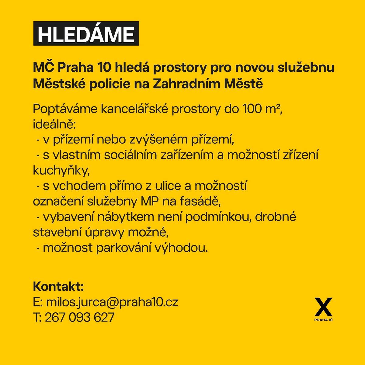 Městská část Praha 10 hledá vhodné nebytové prostory, ve kterých by mohla vzniknout nová služebna městské policie. Cílem je posílit dohled nad veřejným pořádkem. Nové zázemí strážníků by mělo sloužit především k rychlejší reakci na podněty občanů a efektivnějšímu řešení každodenních situací v místních ulicích. Vhodné prostory by měly splňovat následující podmínky:  kancelářské prostory vhodné pro provoz služebny samostatné sociální zařízení, možnost kuchyňky vstup přímo z ulice s možností umístění označení služebny městské policie na fasádu umístění v přízemí nebo ve zvýšeném přízemí vybavení nábytkem není vyžadováno a je možná realizace drobných stavebních úprav možnost parkování v blízkosti objektu je výhodou  Kontaktovat můžete: E: milos.jurca@praha10.cz T: 267 093 627