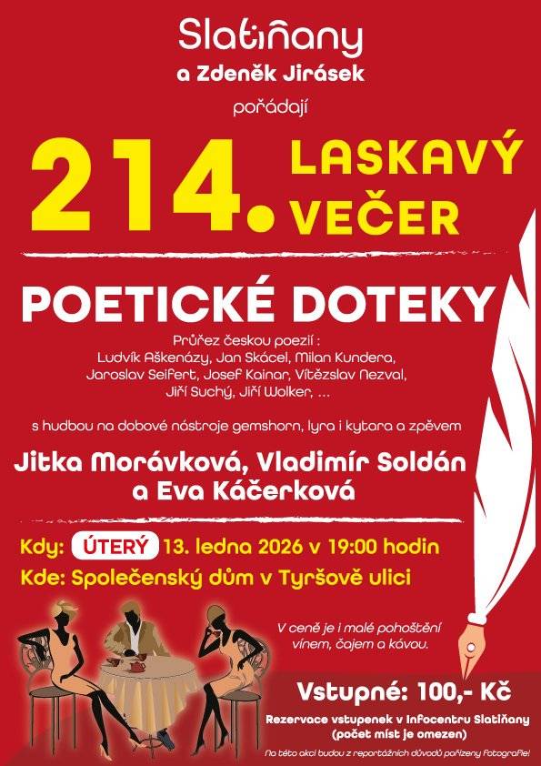 Město Slatiňany a Zdeněk Jirásek vás srdečně zvou na 214. Laskavý večer, který ponese název Poetické doteky. Čeká vás průřez českou poezií autorů, jako jsou Ludvík Aškenazy, Jan Skácel, Milan Kundera, Jaroslav Seifert, Josef Kainar, Vítězslav Nezval, Jiří Suchý, Jiří Wolker a další, doplněný hudbou na dobové nástroje a zpěvem. 🎤 Účinkují: Jitka Morávková, Vladimír Soldán a Eva Káčerková 🗓 Kdy: úterý 13. ledna 2026 od 19:00 📍 Kde: Společenský dům, Tyršova ulice, Slatiňany 🎟 Vstupné: 100 Kč ☕ V ceně je malé pohoštění – víno, čaj a káva 📌 Rezervace vstupenek v Infocentru Slatiňany (počet míst je omezen)