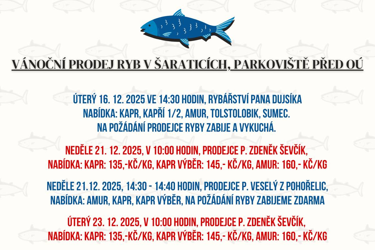 Informace k vánočnímu prodeji ryb na parkovišti před OÚ Šaratice, prodejci se  zdrží ve stanoveném čase, případně dle zájmu občanů:  Úterý 16. prosince 2025 ve 14:30 hodin, Rybářství pana Dujsíka, NABÍDKA: kapr, kapří 1/2, amur, tolstolobik, sumec. Na požádání prodejce ryby zabije a vykuchá.  Neděle 21.12.2025, v 10 hodin, prodejce p. Zdeněk Ševčík, NABÍDKA: kapr: 135,-Kč/kg, kapr výběr: 145,- Kč/kg, amur: 160,- Kč/kg Neděle 21.12.2025, 14:30 - 14:40 hodin, prodejce p. Veselý z Pohořelic, NABÍDKA: amur, kapr, kapr výběr, na požádání ryby zabijeme zdarma Úterý 23.12.2025, v 10 hodin, prodejce p. Zdeněk Ševčík, NABÍDKA: kapr: 135,-Kč/kg, kapr výběr: 145,- Kč/kg, amur: 160,- Kč/kg