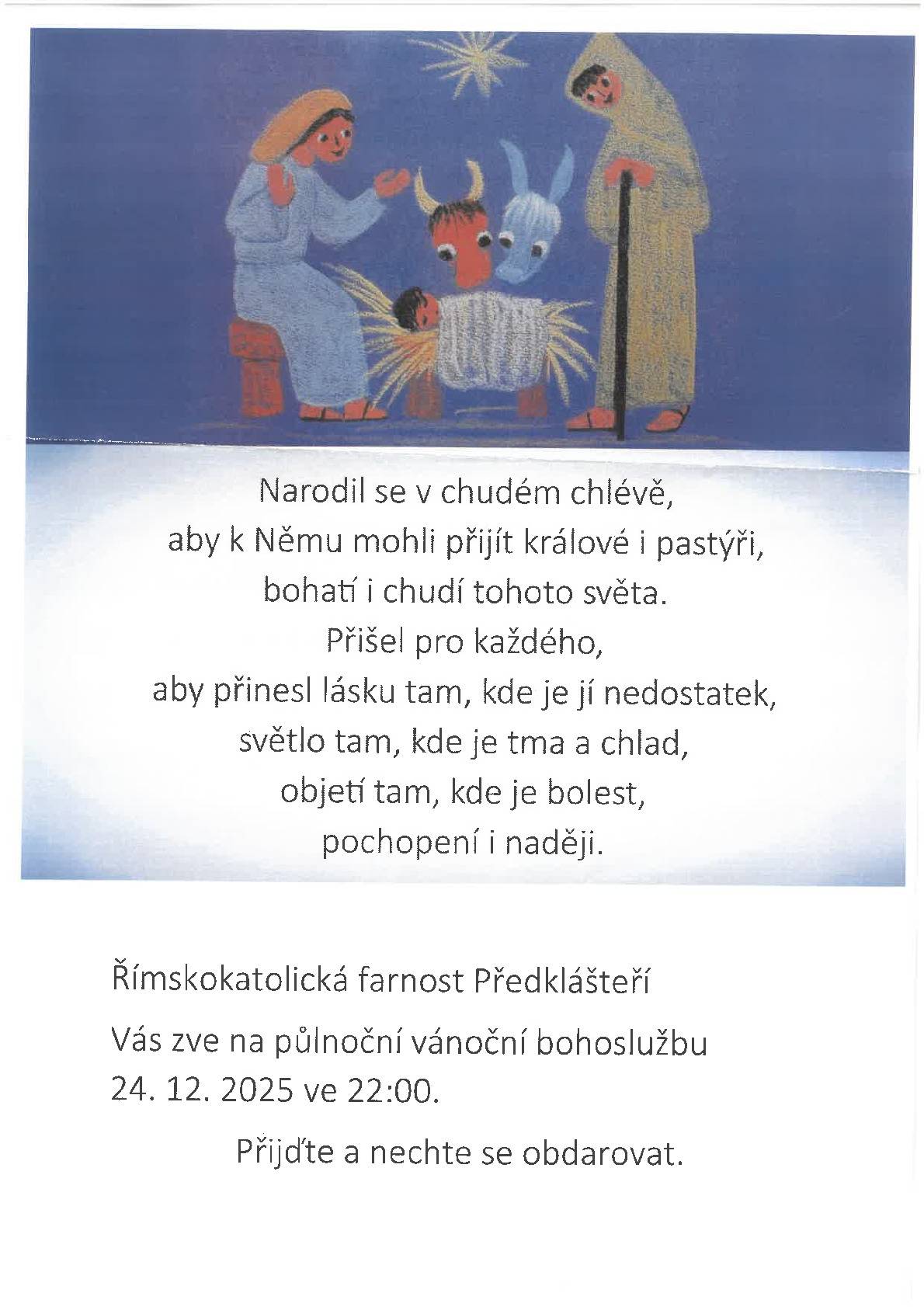 Pozvání na půlnoční vánoční bohoslužbu Poselství Vánoc připomíná, že narození Ježíše Krista je určeno všem lidem bez rozdílu. Přináší naději, světlo do temnoty, útěchu v bolesti a ujištění o Boží blízkosti tam, kde se lidsky zdá, že chybí.   Římskokatolická farnost Předklášteří Vás srdečně zve na půlnoční vánoční bohoslužbu, která se uskuteční 24. prosince 2025 ve 22:00 hodin. Bohoslužba je příležitostí ke ztišení, společné modlitbě a slavení narození Krista v atmosféře vánoční noci.