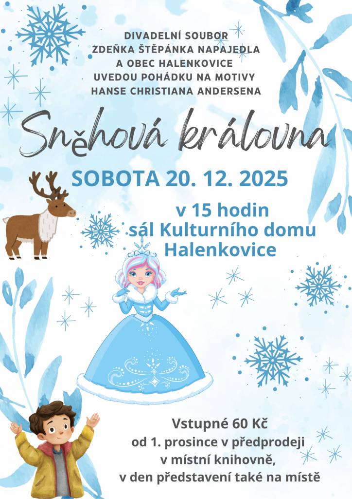 PŘEDPRODEJ VSTUPENEK UŽ NYNÍ V MÍSTNÍ KNIHOVNĚ, 60,- / osoba    sobota 20. prosince 2025 v 15 hodin v sále Kulturního domu Halenkovice        Sněhová královna    napsal Luděk Richter podle stejnojmenné pohádky Hanse Christiana Andersena  režie a hudba: Miroslava Havalová     Kay a Gerta se znají od malička, tráví spolu celé dny. Až jednoho dne se TO stane. Kay se celý promění. Z milého chlapce, který jí dával růže, se stane chladný a zlý kluk, který má oči jen pro Sněhovou královnu. S ní také odejde bez rozloučení. Gerta se ho vydá zachránit, musí. Kdo jiný by to udělal? Ale cesta není přímá, čeká ji mnoho překážek a nástrah. Překoná je?     Přijďte se podívat na kouzelnou pohádku, kterou doprovází písně Sněhové královny.     Obsazení:  Karolína Sukupová jako Sněhová královna a 1. loupežnice  Šimon Roubalík jako Kay, Narcis a 2. loupežník  Rozárie Šišková jako Gerta  Antonie Chudárková jako Zahradnice a Finka  Anežka Medková jako Tulipán, Havran a 2. loupežnice  Marie Dohnalová jako Slunečnice a 1. loupežník  Vanesa Prostředníková jako Sedmikráska, 1 holoubek a Laponka  Adéla Bažantová jako Princezna a 2. holoubek  Martin Šenkýř jako Princ a Sob