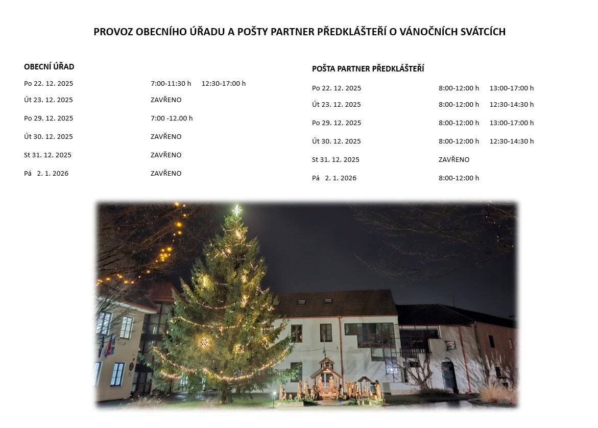 Obecní úřad bude otevřen v pondělí 22. 12. 2025 od 7:00 do 11:30 a od 12:30 do 17:00 a v pondělí 29. 12. 2025 od 7:00 do 12:00. V ostatních dnech během vánočních svátků bude obecní úřad uzavřen. Knihovna bude otevřena v pondělí 22. 12 .2025 od 14.00 do 17:00 Pošta Partner Předklášteří bude otevřena v pondělí 22. 12. a 29. 12. 2025 od 8:00 do 12:00 a od 13:00 do 17:00,v úterý 23. 12. a 30. 12. 2025 od 8:00 do 12:00 a od 12:30 do 14:30a v pátek 2. 1. 2026 od 8:00 do 12:00.   5.1. 2026  SE NA VÁS OPĚT TĚŠÍME V NOVÉM ROCE 2026