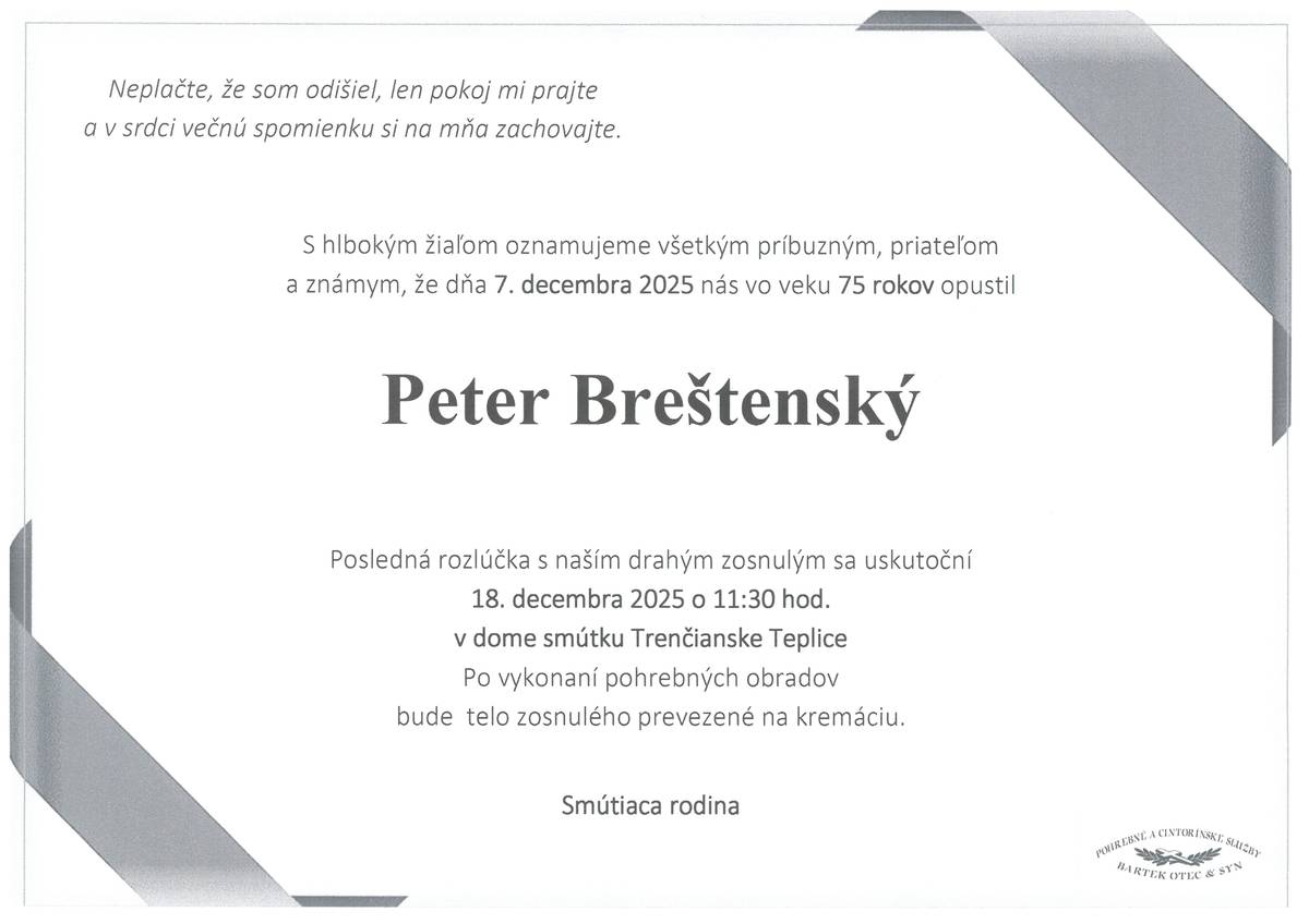 S bolesťou v srdci Vám oznamujeme, že dňa 7.12.2025 vo veku 75 rokov nás navždy opustil pán Peter BREŠTENSKÝ Posledná rozlúčka so zosnulým sa uskutoční dňa 18.12.2025 (štvrtok) o 11:30 hod. v dome smútku Trenčianske Teplice. Po vykonaní pohrebných obradov bude telo zosnulého prevezené na kremáciu.